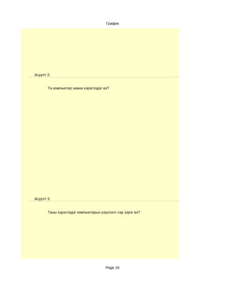 График




Асуулт 2:


       Та компьютер хаана хэрэглэдэг вэ?




Асуулт 3:


       Таны хэрэглэдэг компьютерын үзүүлэлт хэр зэрэг вэ?




                                      Page 16
 