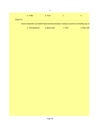 3


              a. Тийм              b. Үгүй              c.                   d.

Асуулт 8:

       Ubuntu үйлдлийн системийн Хэрэглээний програмыг эзэмших сургалтын хөтөлбөр хэр таалагдсан бэ?

              a. Таалагдаагүй      b. Дунд зэрэг        c. Сайн              d. Маш сайн




                                     Page 49
 
