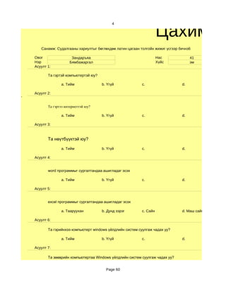 Цахим су
                                             4




       Санамж: Судалгааны хариултыг бөглөхдөө латин цагаан толгойн жижиг үсгээр бичнэ6

    Овог                Зандаръяа                                      Нас            41
    Нэр                Бямбажаргал                                     Хүйс           эм
    Асуулт 1:

           Та гэртэй компьютертэй юу?

                  a. Тийм               b. Үгүй              c.                  d.

    Асуулт 2:
'

           Та гэртээ интернеттэй юу?

                  a. Тийм               b. Үгүй              c.                  d.

    Асуулт 3:



           Та нөүтбүүктэй юу?

                  a. Тийм               b. Үгүй              c.                  d.

    Асуулт 4:


           word программыг сургалтандаа ашигладаг эсэх

                  a. Тийм               b. Үгүй              c.                  d.

    Асуулт 5:


           excel программыг сургалтандаа ашигладаг эсэх

                  a. Тааруухан          b. Дунд зэрэг        c. Сайн             d. Маш сайн

    Асуулт 6:

           Та гэрийнхээ компьютерт windows үйлдлийн систем суулгаж чадах уу?

                  a. Тийм               b. Үгүй              c.                  d.

    Асуулт 7:

           Та зөөврийн компьютертаа Windows үйлдлийн систем суулгаж чадах уу?


                                          Page 60
 