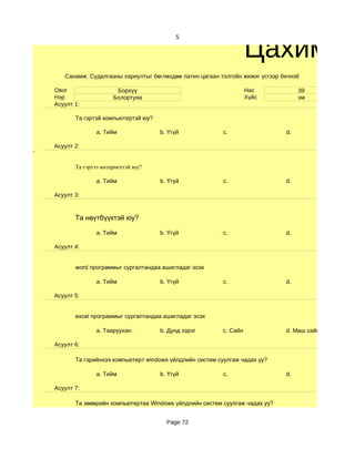 Цахим су
                                             5




       Санамж: Судалгааны хариултыг бөглөхдөө латин цагаан толгойн жижиг үсгээр бичнэ6

    Овог                  Борхүү                                       Нас            39
    Нэр                  Болортуяа                                     Хүйс           эм
    Асуулт 1:

           Та гэртэй компьютертэй юу?

                  a. Тийм               b. Үгүй              c.                  d.

    Асуулт 2:
'

           Та гэртээ интернеттэй юу?

                  a. Тийм               b. Үгүй              c.                  d.

    Асуулт 3:



           Та нөүтбүүктэй юу?

                  a. Тийм               b. Үгүй              c.                  d.

    Асуулт 4:


           word программыг сургалтандаа ашигладаг эсэх

                  a. Тийм               b. Үгүй              c.                  d.

    Асуулт 5:


           excel программыг сургалтандаа ашигладаг эсэх

                  a. Тааруухан          b. Дунд зэрэг        c. Сайн             d. Маш сайн

    Асуулт 6:

           Та гэрийнхээ компьютерт windows үйлдлийн систем суулгаж чадах уу?

                  a. Тийм               b. Үгүй              c.                  d.

    Асуулт 7:

           Та зөөврийн компьютертаа Windows үйлдлийн систем суулгаж чадах уу?


                                          Page 72
 