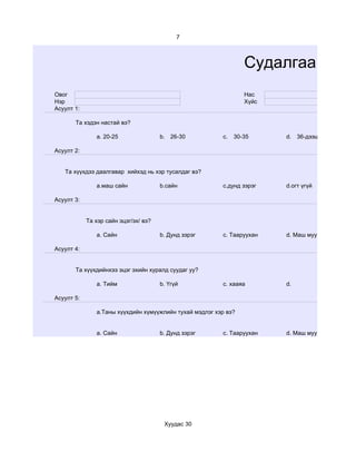 7



                                                                 Судалгаа
Овог                                                             Нас
Нэр                                                              Хүйс
Асуулт 1:

       Tа хэдэн настай вэ?

               a. 20-25                b. 26-30          c.   30-35     d. 36-дээш

Асуулт 2:


   Та хүүхдээ даалгавар хийхэд нь хэр тусалдаг вэ?

               а.маш сайн              b.сайн            c.дунд зэрэг   d.огт үгүй

Асуулт 3:


            Та хэр сайн эцэг/эх/ вэ?

               a. Сайн                 b. Дунд зэрэг     c. Тааруухан   d. Маш муу

Асуулт 4:


       Та хүүхдийнхээ эцэг эхийн хуралд суудаг уу?

               a. Тийм                 b. Үгүй           c. хааяа       d.

Асуулт 5:

               a.Таны хүүхдийн хүмүүжлийн тухай мэдлэг хэр вэ?


               a. Сайн                 b. Дунд зэрэг     c. Тааруухан   d. Маш муу




                                        Хуудас 30
 