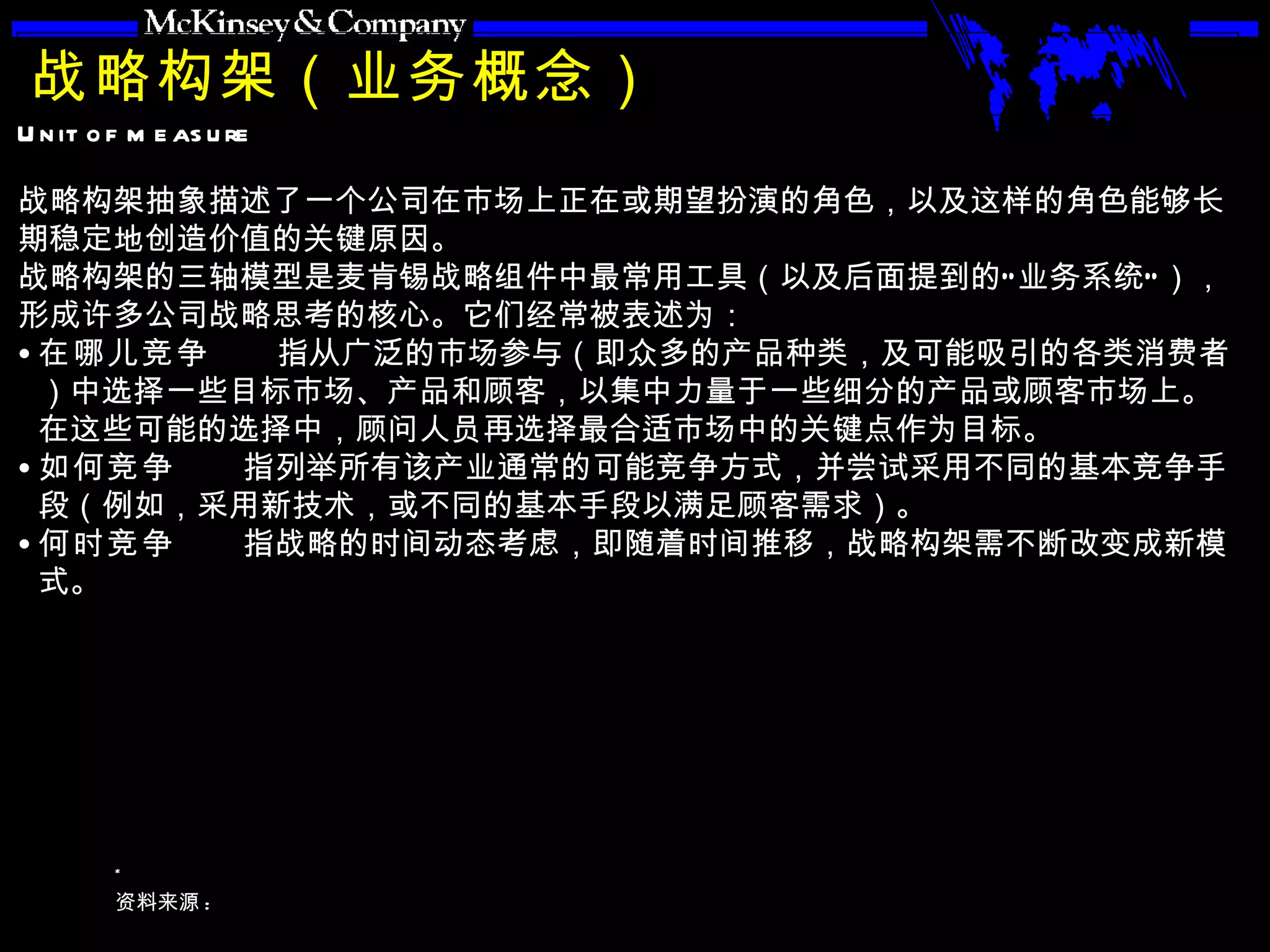 战略构架（业务概念） 战略构架抽象描述了一个公司在市场上正在或期望扮演的角色，以及这样的角色能够长期稳定地创造价值的关键原因。 战略构架的三轴模型是麦肯锡战略组件中最常用工具（以及后面提到的“业务系统”），形成许多公司战略思考的核心。它们经常被表述为： 在哪儿竞争  指从广泛的市场参与（即众多的产品种类，及可能吸引的各类消费者）中选择一些目标市场、产品和顾客，以集中力量于一些细分的产品或顾客市场上。在这些可能的选择中，顾问人员再选择最合适市场中的关键点作为目标。 如何竞争  指列举所有该产业通常的可能竞争方式，并尝试采用不同的基本竞争手段（例如，采用新技术，或不同的基本手段以满足顾客需求）。   何时竞争  指战略的时间动态考虑，即随着时间推移，战略构架需不断改变成新模式。 