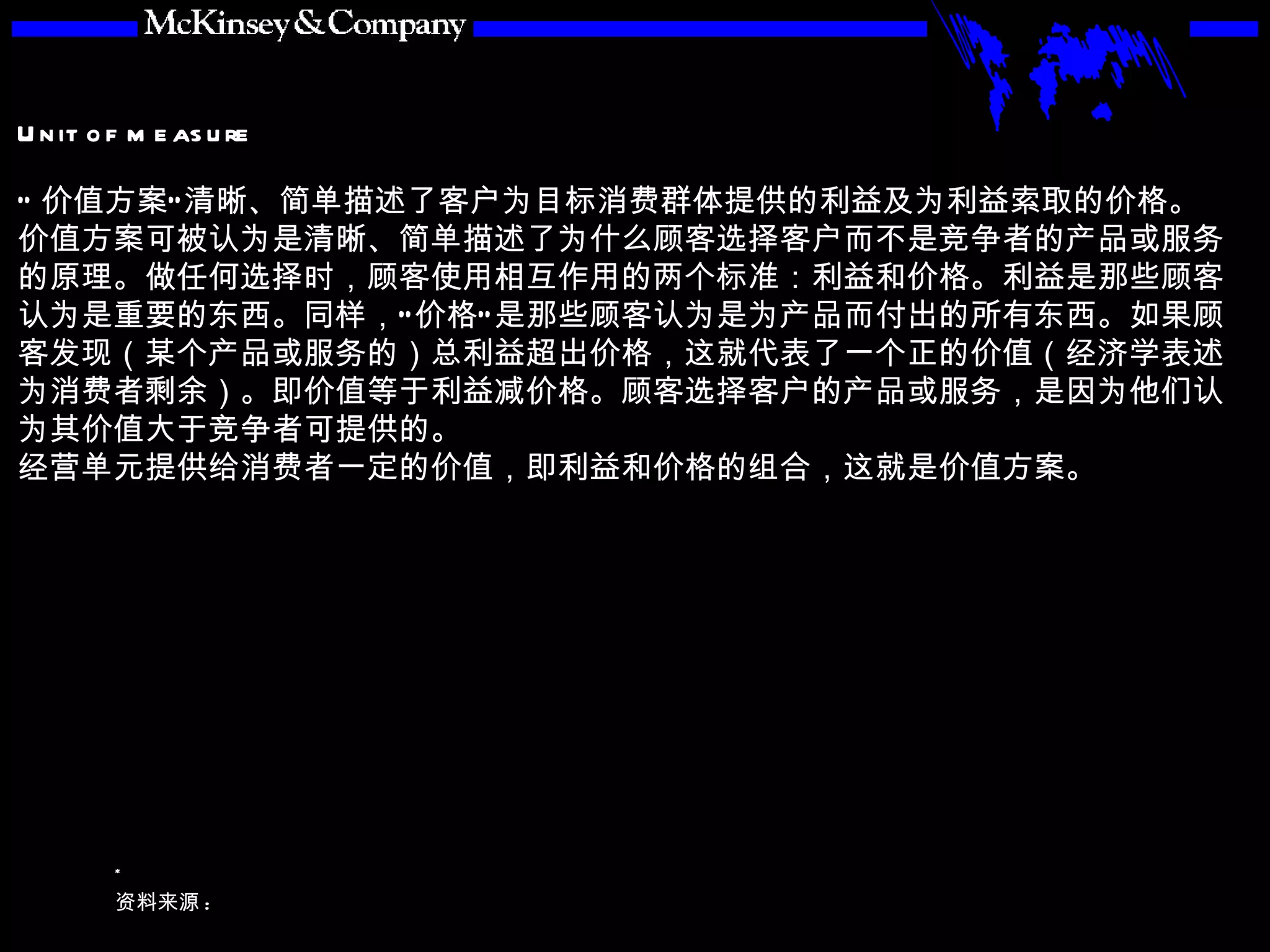 “ 价值方案”清晰、简单描述了客户为目标消费群体提供的利益及为利益索取的价格。 价值方案可被认为是清晰、简单描述了为什么顾客选择客户而不是竞争者的产品或服务的原理。做任何选择时，顾客使用相互作用的两个标准：利益和价格。利益是那些顾客认为是重要的东西。同样，“价格”是那些顾客认为是为产品而付出的所有东西。如果顾客发现（某个产品或服务的）总利益超出价格，这就代表了一个正的价值（经济学表述为消费者剩余）。即价值等于利益减价格。顾客选择客户的产品或服务，是因为他们认为其价值大于竞争者可提供的。 经营单元提供给消费者一定的价值，即利益和价格的组合，这就是价值方案。 