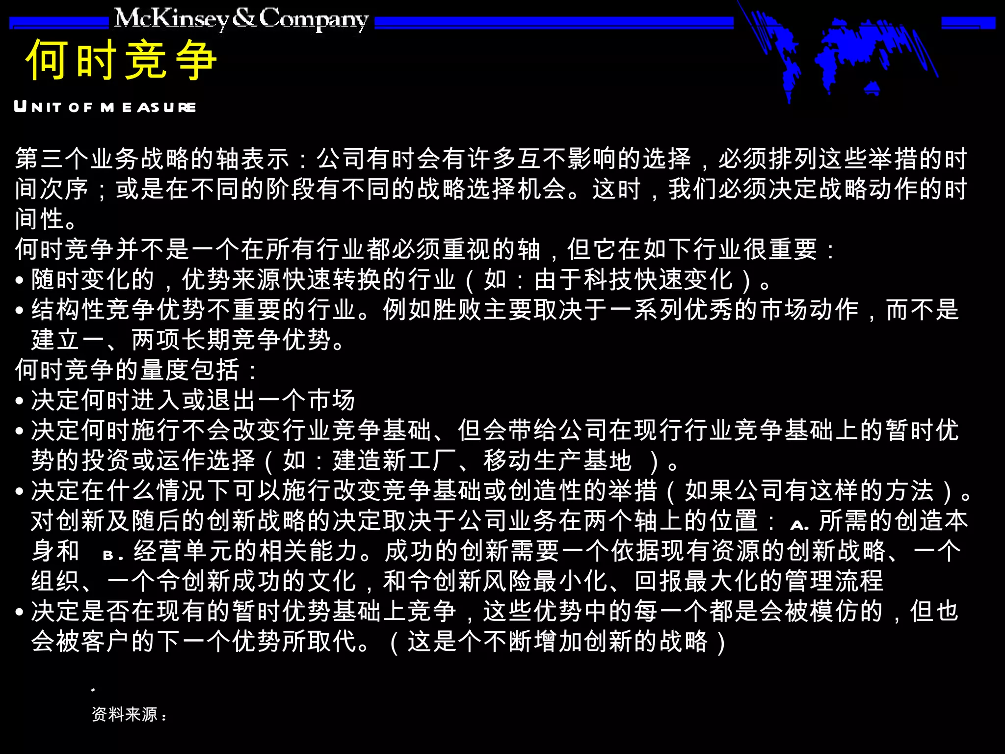 何时竞争 第三个业务战略的轴表示：公司有时会有许多互不影响的选择，必须排列这些举措的时间次序；或是在不同的阶段有不同的战略选择机会。这时，我们必须决定战略动作的时间性。 何时竞争并不是一个在所有行业都必须重视的轴，但它在如下行业很重要： 随时变化的，优势来源快速转换的行业（如：由于科技快速变化）。 结构性竞争优势不重要的行业。例如胜败主要取决于一系列优秀的市场动作，而不是建立一、两项长期竞争优势。 何时竞争的量度包括： 决定何时进入或退出一个市场 决定何时施行不会改变行业竞争基础、但会带给公司在现行行业竞争基础上的暂时优势的投资或运作选择（如：建造新工厂、移动生产基地 ）。 决定在什么情况下可以施行改变竞争基础或创造性的举措（如果公司有这样的方法）。对创新及随后的创新战略的决定取决于公司业务在两个轴上的位置： a. 所需的创造本身和  b. 经营单元的相关能力。成功的创新需要一个依据现有资源的创新战略、一个组织、一个令创新成功的文化，和令创新风险最小化、回报最大化的管理流程 决定是否在现有的暂时优势基础上竞争，这些优势中的每一个都是会被模仿的，但也会被客户的下一个优势所取代。（这是个不断增加创新的战略） 