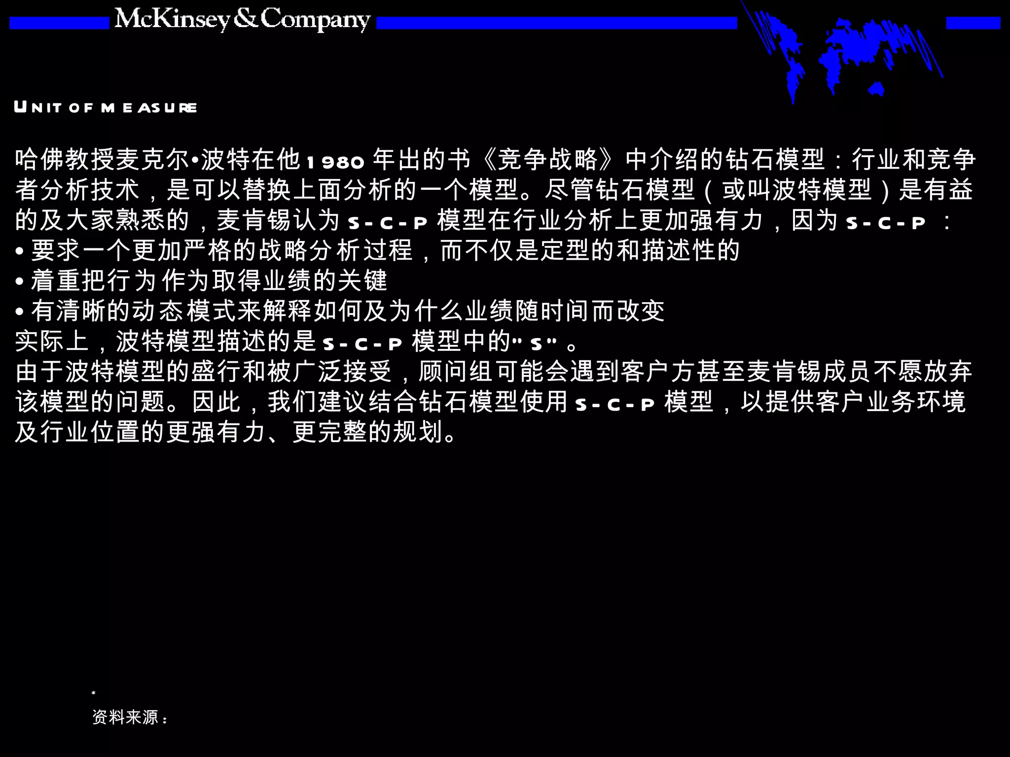 哈佛教授麦克尔•波特在他 1980 年出的书《竞争战略》中介绍的钻石模型：行业和竞争者分析技术，是可以替换上面分析的一个模型。尽管钻石模型（或叫波特模型）是有益的及大家熟悉的，麦肯锡认为 S-C-P 模型在行业分析上更加强有力，因为 S-C-P ： 要求一个更加严格的战略 分析 过程，而不仅是定型的和描述性的 着重把 行为 作为取得业绩的关键 有清晰的 动态 模式来解释如何及为什么业绩随时间而改变 实际上，波特模型描述的是 S-C-P 模型中的“ S” 。 由于波特模型的盛行和被广泛接受，顾问组可能会遇到客户方甚至麦肯锡成员不愿放弃该模型的问题。因此，我们建议结合钻石模型使用 S-C-P 模型，以提供客户业务环境及行业位置的更强有力、更完整的规划。 