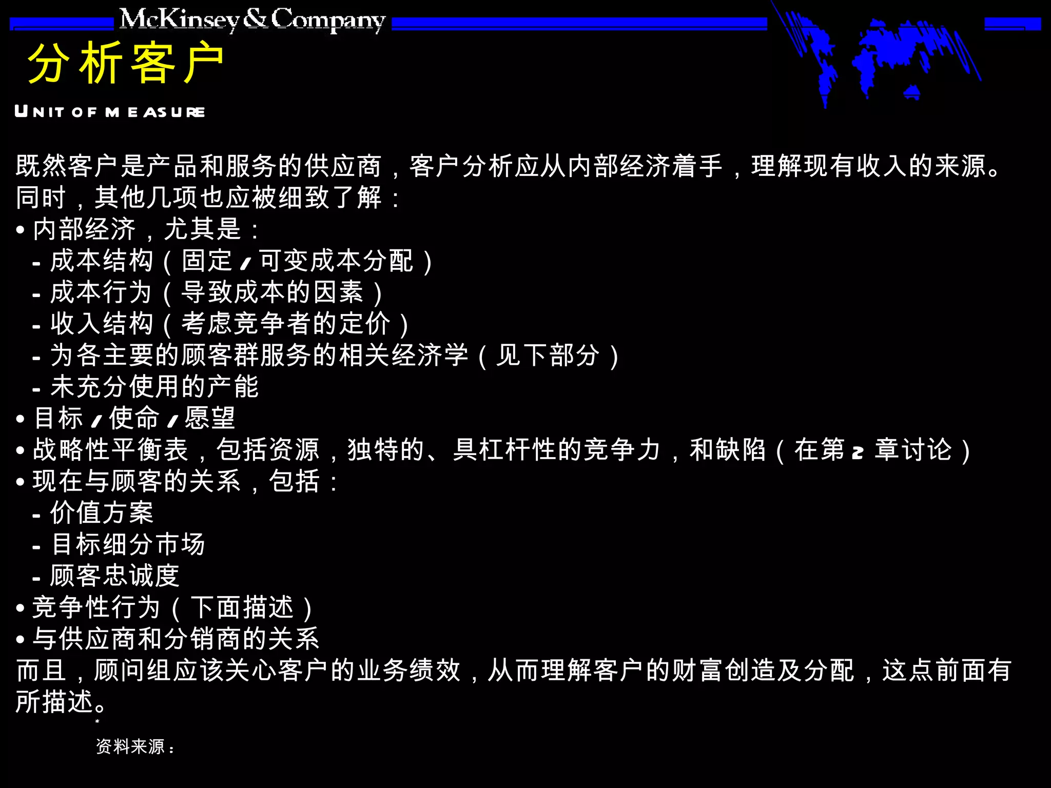 分析客户 既然客户是产品和服务的供应商，客户分析应从内部经济着手，理解现有收入的来源。同时，其他几项也应被细致了解： 内部经济，尤其是： 成本结构（固定 / 可变成本分配） 成本行为（导致成本的因素） 收入结构（考虑竞争者的定价） 为各主要的顾客群服务的相关经济学（见下部分） 未充分使用的产能 目标 / 使命 / 愿望 战略性平衡表，包括资源，独特的、具杠杆性的竞争力，和缺陷（在第 2 章讨论） 现在与顾客的关系，包括： 价值方案 目标细分市场 顾客忠诚度 竞争性行为（下面描述） 与供应商和分销商的关系 而且，顾问组应该关心客户的业务绩效，从而理解客户的财富创造及分配，这点前面有所描述。 