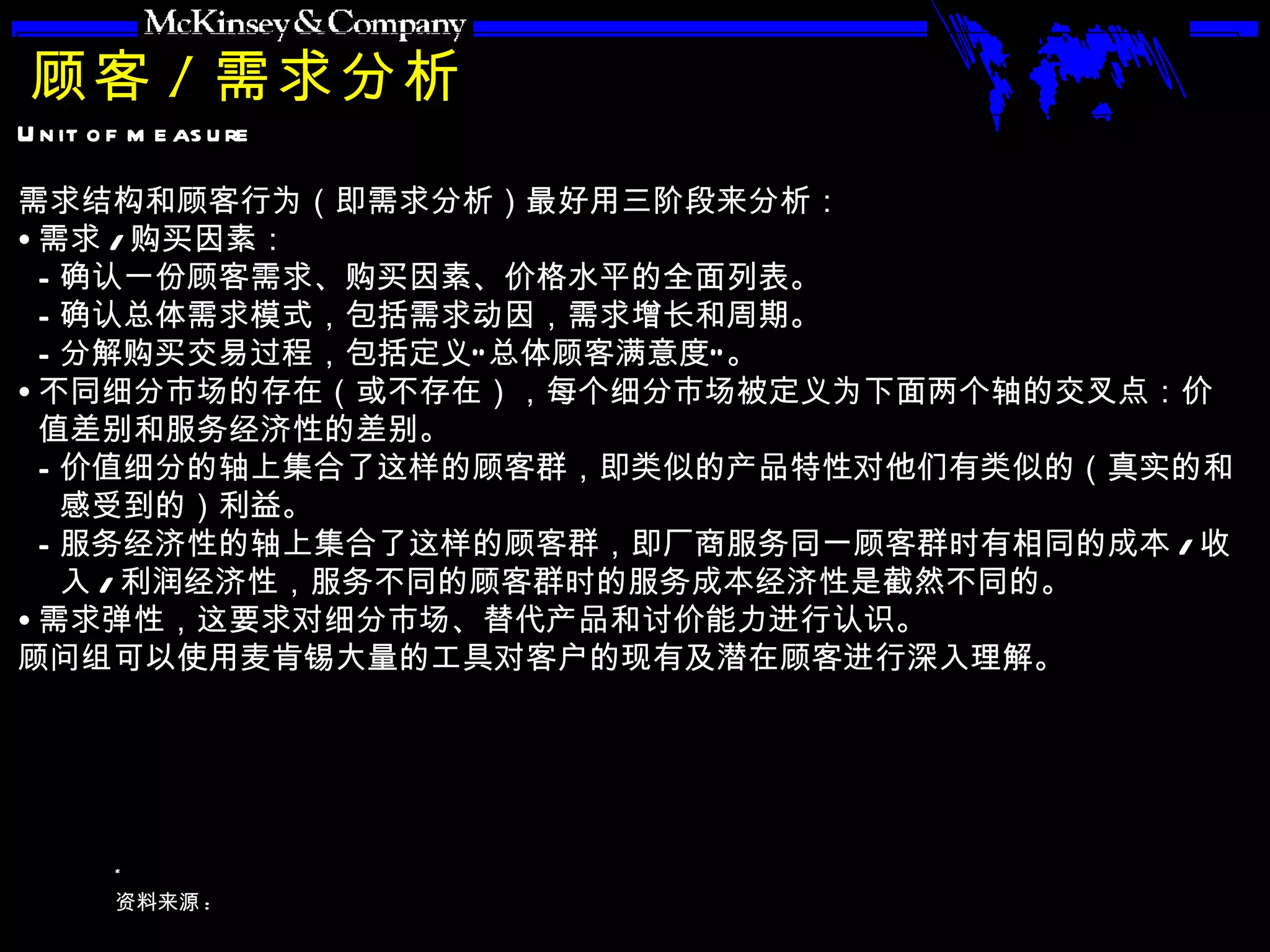 顾客 / 需求分析 需求结构和顾客行为（即需求分析）最好用三阶段来分析： 需求 / 购买因素： 确认一份顾客需求、购买因素、价格水平的全面列表。 确认总体需求模式，包括需求动因，需求增长和周期。 分解购买交易过程，包括定义“总体顾客满意度”。 不同细分市场的存在（或不存在），每个细分市场被定义为下面两个轴的交叉点：价值差别和服务经济性的差别。 价值细分的轴上集合了这样的顾客群，即类似的产品特性对他们有类似的（真实的和感受到的）利益。 服务经济性的轴上集合了这样的顾客群，即厂商服务同一顾客群时有相同的成本 / 收入 / 利润经济性，服务不同的顾客群时的服务成本经济性是截然不同的。 需求弹性，这要求对细分市场、替代产品和讨价能力进行认识。 顾问组可以使用麦肯锡大量的工具对客户的现有及潜在顾客进行深入理解。 
