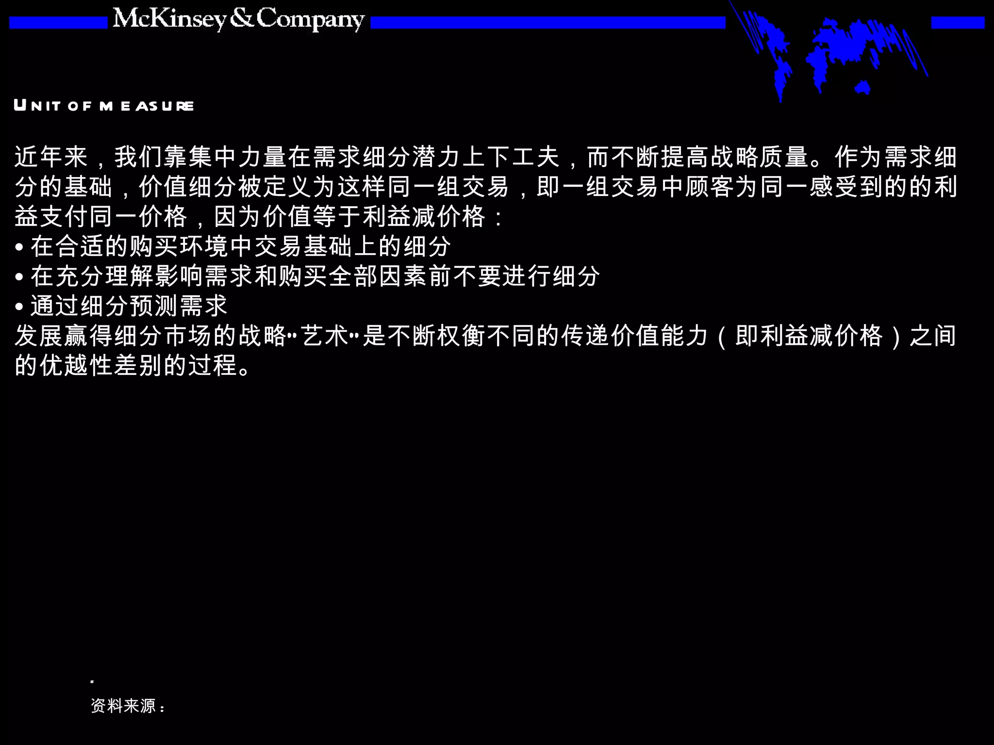 近年来，我们靠集中力量在需求细分潜力上下工夫，而不断提高战略质量。作为需求细分的基础，价值细分被定义为这样同一组交易，即一组交易中顾客为同一感受到的的利益支付同一价格，因为价值等于利益减价格： 在合适的购买环境中交易基础上的细分 在充分理解影响需求和购买全部因素前不要进行细分 通过细分预测需求 发展赢得细分市场的战略“艺术”是不断权衡不同的传递价值能力（即利益减价格）之间的优越性差别的过程。 