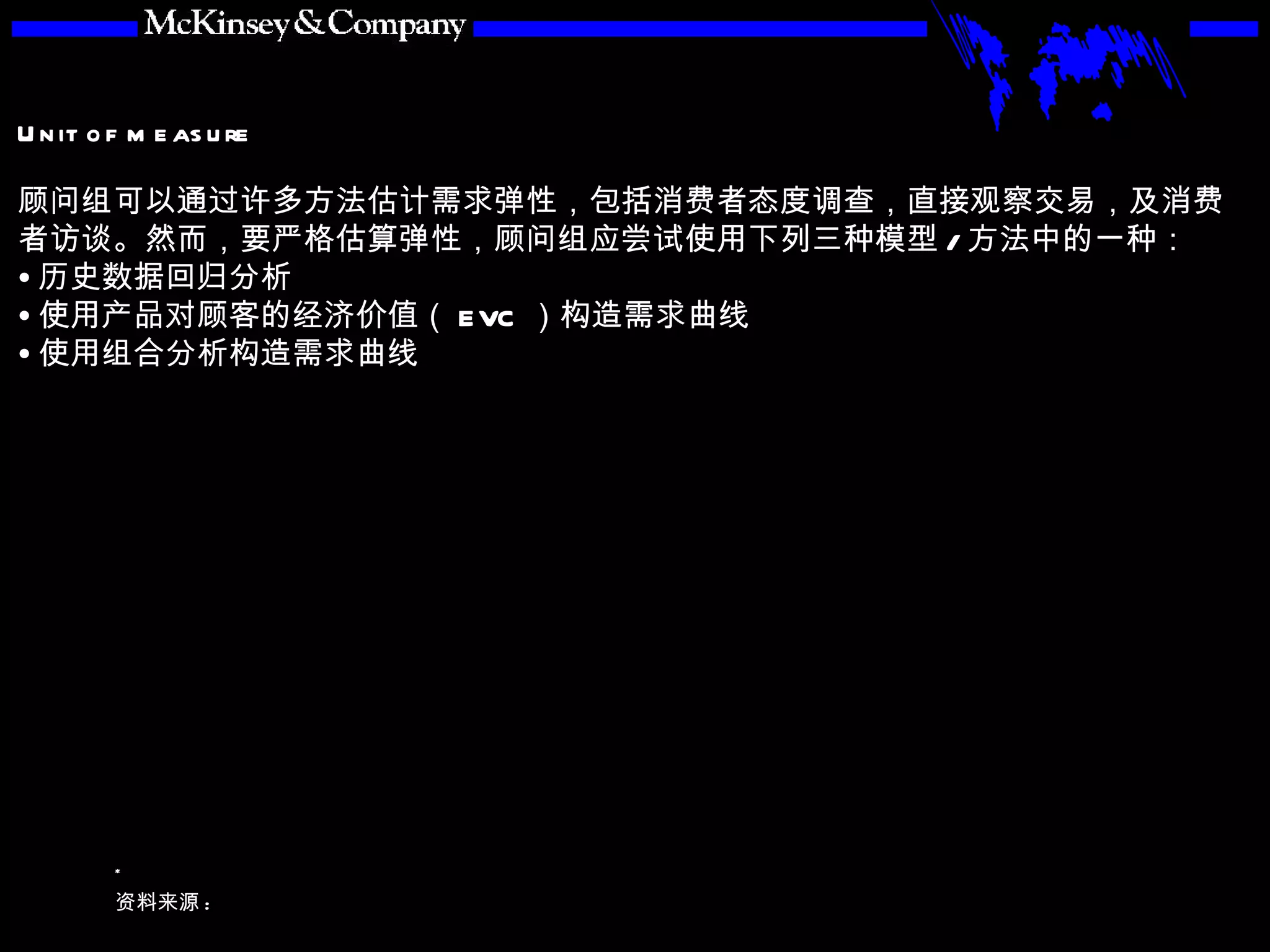 顾问组可以通过许多方法估计需求弹性，包括消费者态度调查，直接观察交易，及消费者访谈。然而，要严格估算弹性，顾问组应尝试使用下列三种模型 / 方法中的一种： 历史数据回归分析 使用产品对顾客的经济价值（ EVC ）构造需求曲线 使用组合分析构造需求曲线 