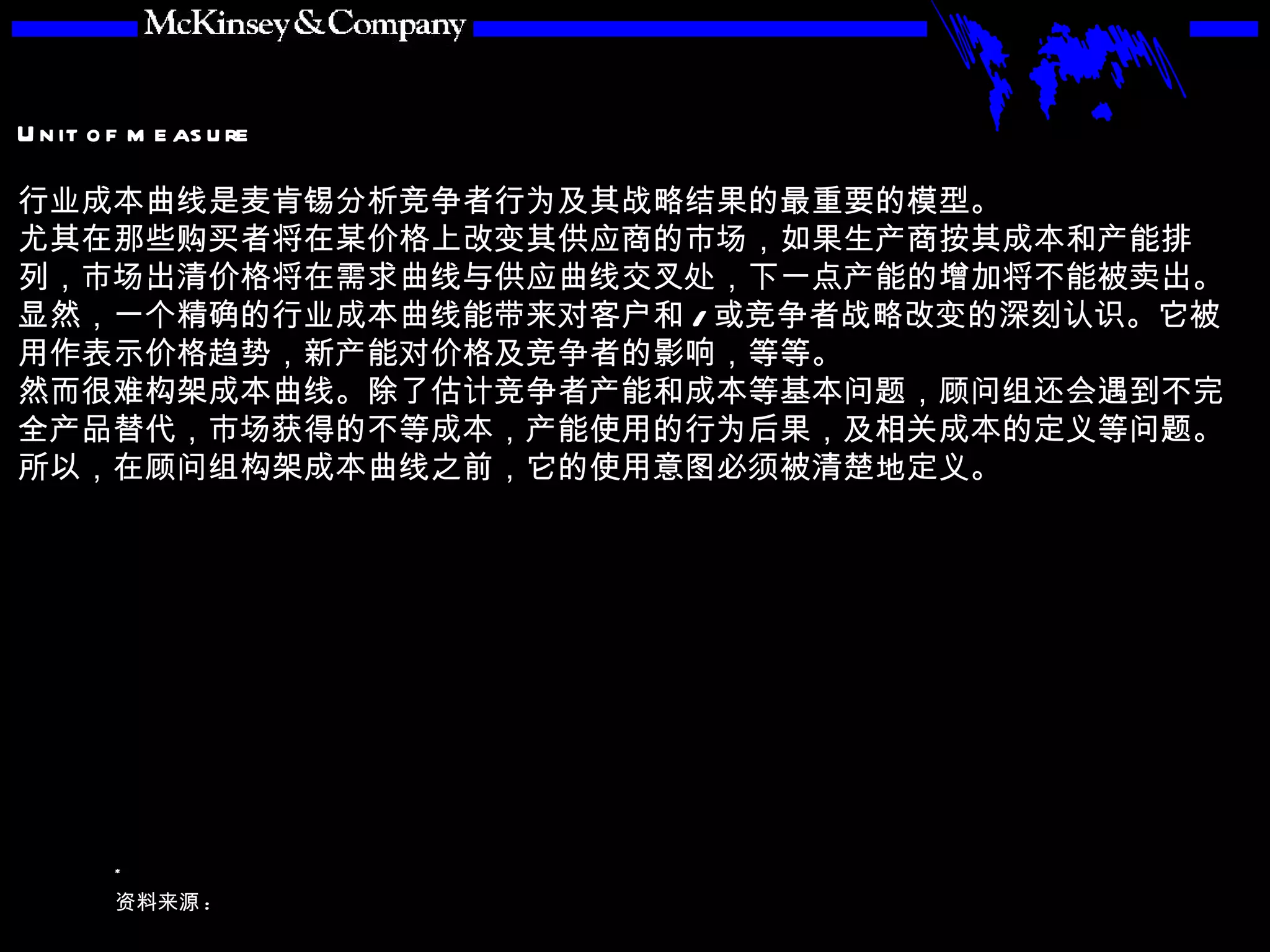 行业成本曲线是麦肯锡分析竞争者行为及其战略结果的最重要的模型。 尤其在那些购买者将在某价格上改变其供应商的市场，如果生产商按其成本和产能排列，市场出清价格将在需求曲线与供应曲线交叉处，下一点产能的增加将不能被卖出。 显然，一个精确的行业成本曲线能带来对客户和 / 或竞争者战略改变的深刻认识。它被用作表示价格趋势，新产能对价格及竞争者的影响，等等。 然而很难构架成本曲线。除了估计竞争者产能和成本等基本问题，顾问组还会遇到不完全产品替代，市场获得的不等成本，产能使用的行为后果，及相关成本的定义等问题。所以，在顾问组构架成本曲线之前，它的使用意图必须被清楚地定义。 