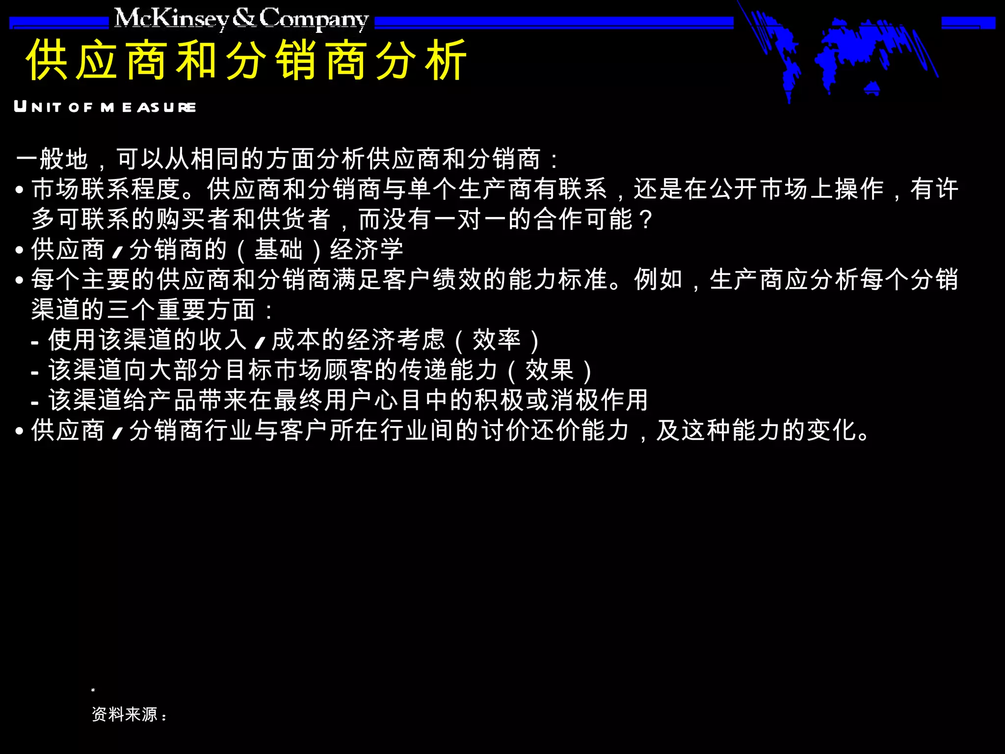 供应商和分销商分析 一般地，可以从相同的方面分析供应商和分销商： 市场联系程度。供应商和分销商与单个生产商有联系，还是在公开市场上操作，有许多可联系的购买者和供货者，而没有一对一的合作可能？ 供应商 / 分销商的（基础）经济学 每个主要的供应商和分销商满足客户绩效的能力标准。例如，生产商应分析每个分销渠道的三个重要方面： 使用该渠道的收入 / 成本的经济考虑（效率） 该渠道向大部分目标市场顾客的传递能力（效果） 该渠道给产品带来在最终用户心目中的积极或消极作用 供应商 / 分销商行业与客户所在行业间的讨价还价能力，及这种能力的变化。 