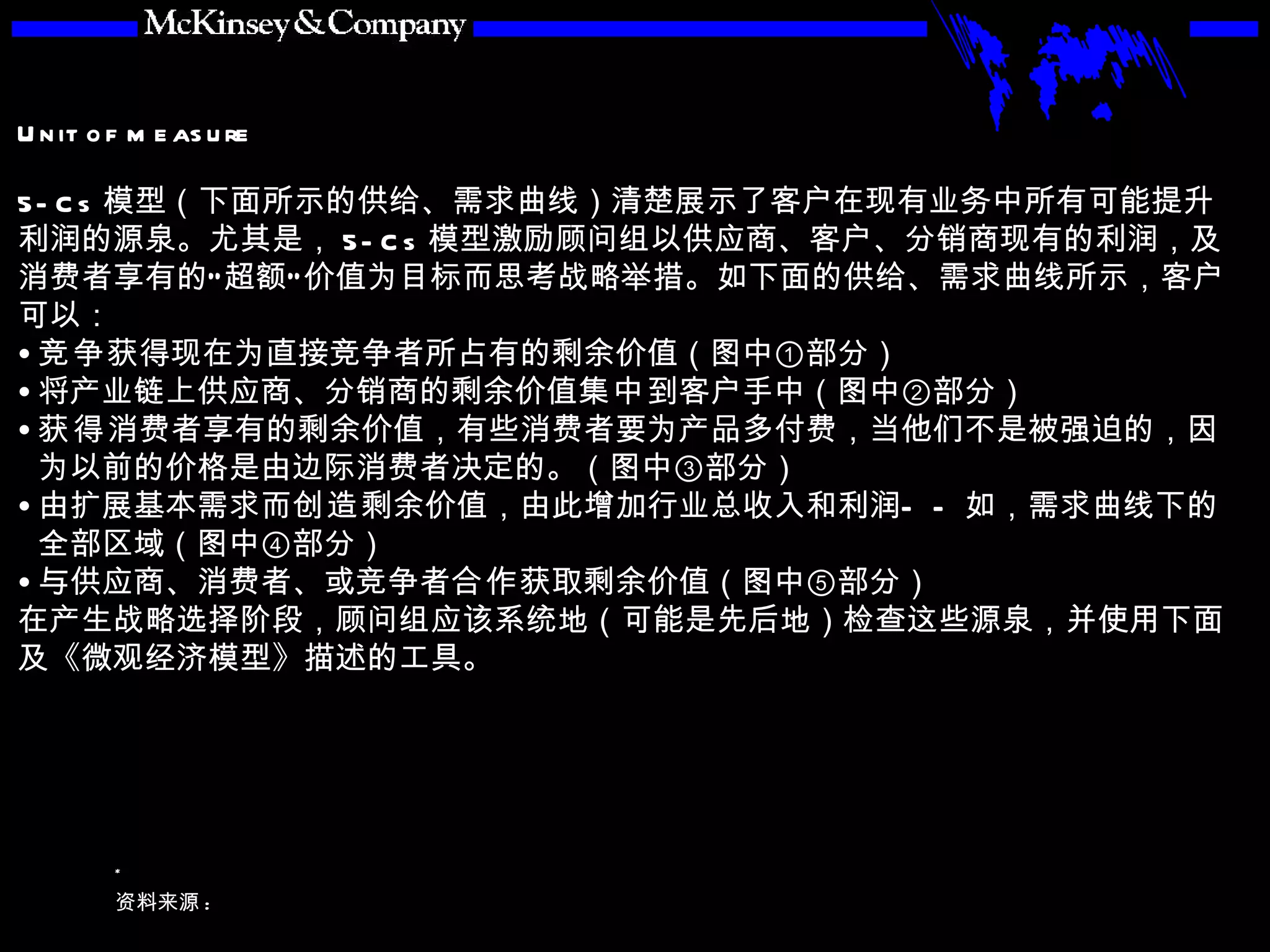 5-Cs 模型（下面所示的供给、需求曲线）清楚展示了客户在现有业务中所有可能提升利润的源泉。尤其是， 5-Cs 模型激励顾问组以供应商、客户、分销商现有的利润，及消费者享有的“超额”价值为目标而思考战略举措。如下面的供给、需求曲线所示，客户可以： 竞争 获得现在为直接竞争者所占有的剩余价值（图中①部分） 将产业链上供应商、分销商的剩余价值 集中 到客户手中（图中②部分） 获得 消费者享有的剩余价值，有些消费者要为产品多付费，当他们不是被强迫的，因为以前的价格是由边际消费者决定的。（图中③部分） 由扩展基本需求而 创造 剩余价值，由此增加行业总收入和利润——如，需求曲线下的全部区域（图中④部分）  与供应商、消费者、或竞争者 合作 获取剩余价值（图中⑤部分） 在产生战略选择阶段，顾问组应该系统地（可能是先后地）检查这些源泉，并使用下面及《微观经济模型》描述的工具。 
