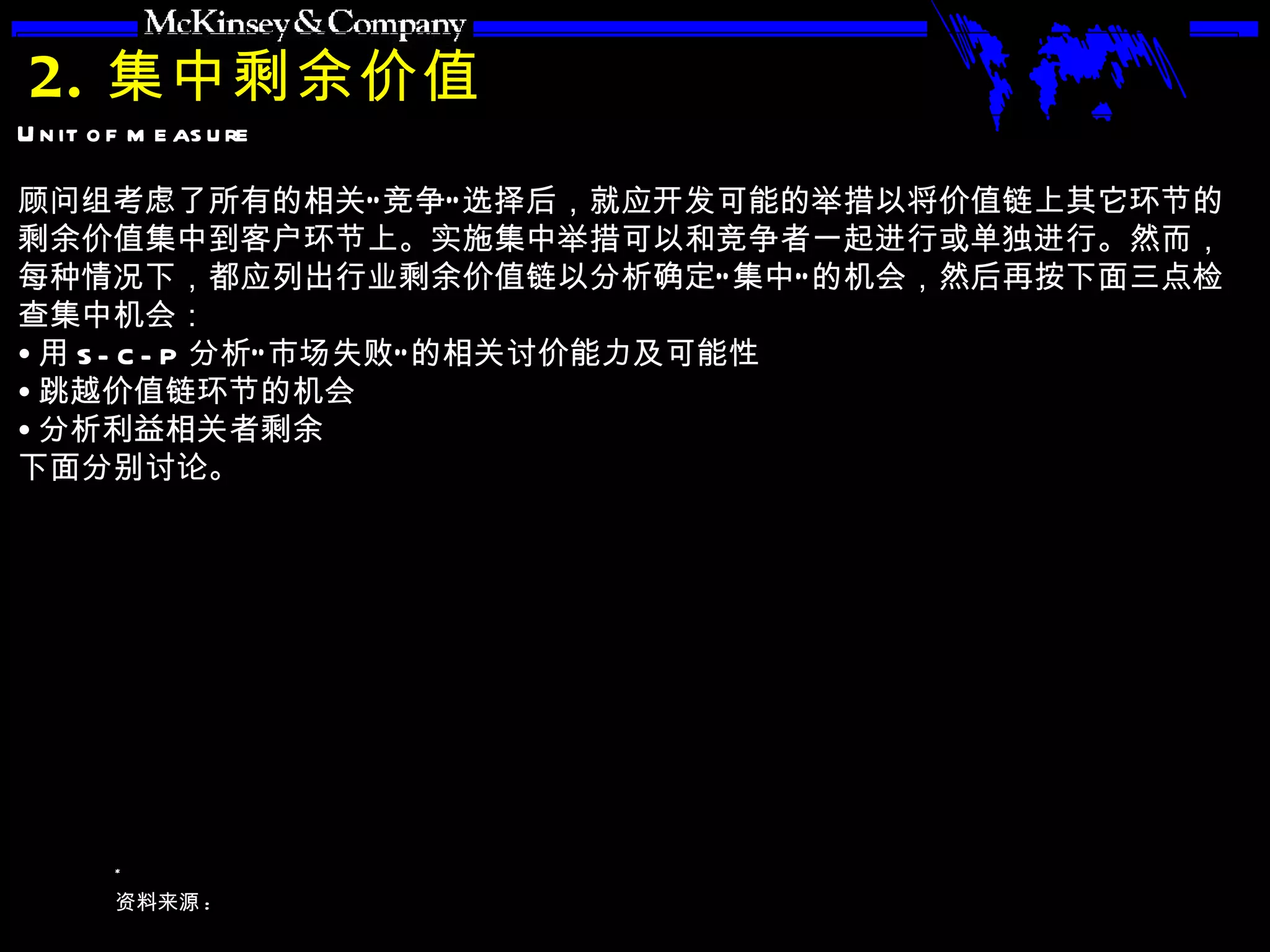 2. 集中剩余价值 顾问组考虑了所有的相关“竞争”选择后，就应开发可能的举措以将价值链上其它环节的剩余价值集中到客户环节上。实施集中举措可以和竞争者一起进行或单独进行。然而，每种情况下，都应列出行业剩余价值链以分析确定“集中”的机会，然后再按下面三点检查集中机会： 用 S-C-P 分析“市场失败”的相关讨价能力及可能性 跳越价值链环节的机会 分析利益相关者剩余 下面分别讨论。 