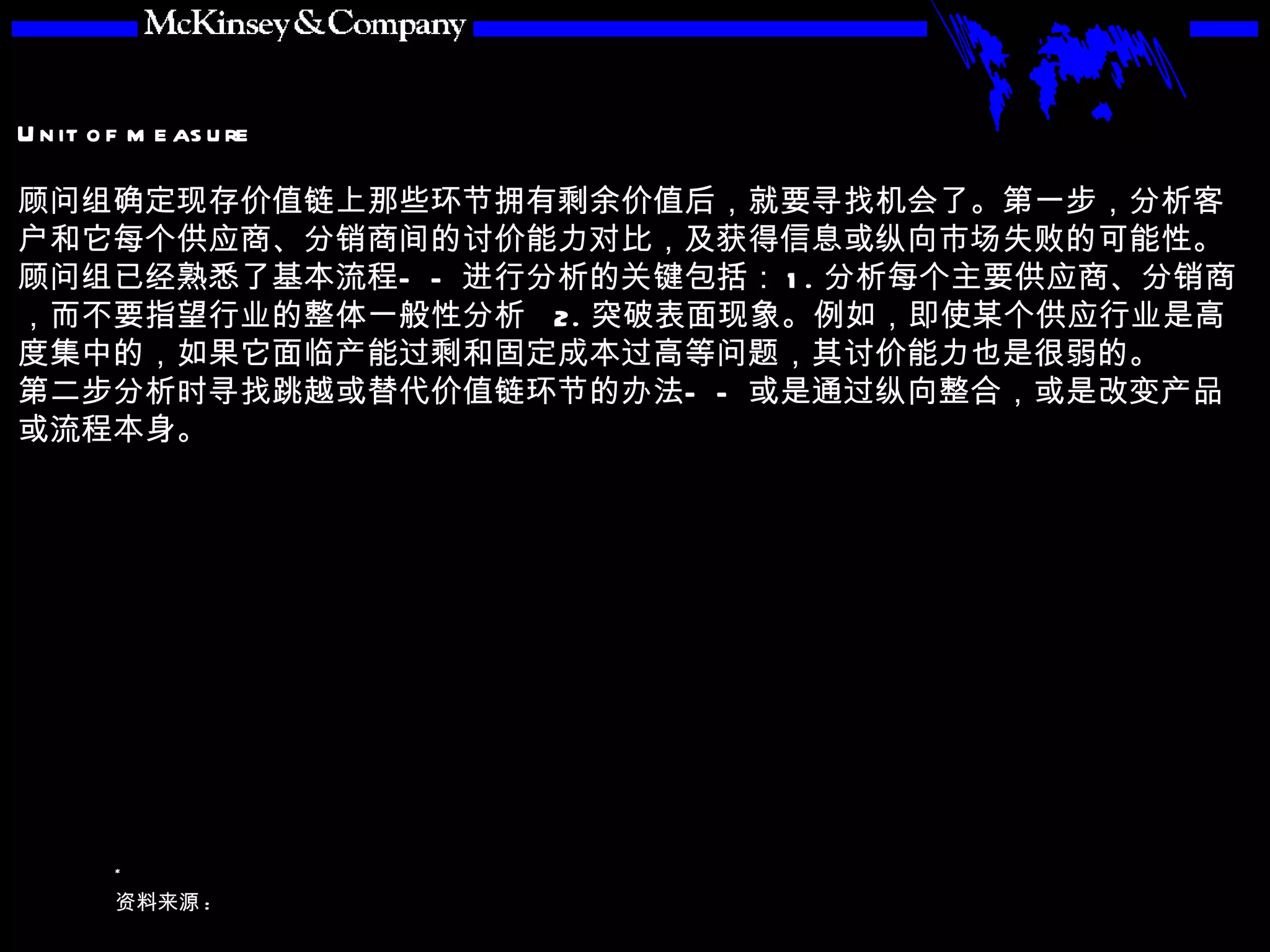 顾问组确定现存价值链上那些环节拥有剩余价值后，就要寻找机会了。第一步，分析客户和它每个供应商、分销商间的讨价能力对比，及获得信息或纵向市场失败的可能性。顾问组已经熟悉了基本流程——进行分析的关键包括： 1. 分析每个主要供应商、分销商，而不要指望行业的整体一般性分析  2. 突破表面现象。例如，即使某个供应行业是高度集中的，如果它面临产能过剩和固定成本过高等问题，其讨价能力也是很弱的。 第二步分析时寻找跳越或替代价值链环节的办法——或是通过纵向整合，或是改变产品或流程本身。 