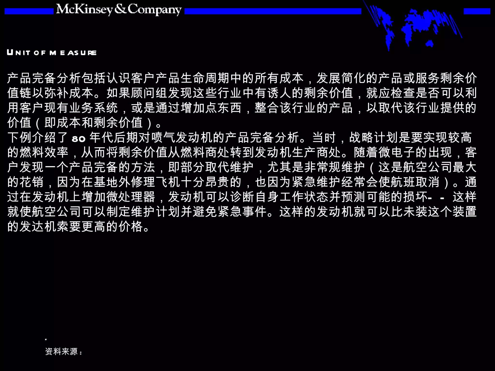 产品完备分析包括认识客户产品生命周期中的所有成本，发展简化的产品或服务剩余价值链以弥补成本。如果顾问组发现这些行业中有诱人的剩余价值，就应检查是否可以利用客户现有业务系统，或是通过增加点东西，整合该行业的产品，以取代该行业提供的价值（即成本和剩余价值）。 下例介绍了 80 年代后期对喷气发动机的产品完备分析。当时，战略计划是要实现较高的燃料效率，从而将剩余价值从燃料商处转到发动机生产商处。随着微电子的出现，客户发现一个产品完备的方法，即部分取代维护，尤其是非常规维护（这是航空公司最大的花销，因为在基地外修理飞机十分昂贵的，也因为紧急维护经常会使航班取消）。通过在发动机上增加微处理器，发动机可以诊断自身工作状态并预测可能的损坏——这样就使航空公司可以制定维护计划并避免紧急事件。这样的发动机就可以比未装这个装置的发达机索要更高的价格。 