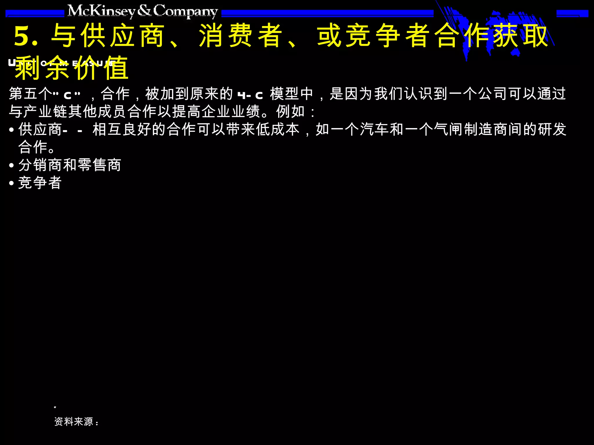 5. 与供应商、消费者、或竞争者合作获取剩余价值 第五个“ C” ，合作，被加到原来的 4-C 模型中，是因为我们认识到一个公司可以通过与产业链其他成员合作以提高企业业绩。例如： 供应商——相互良好的合作可以带来低成本，如一个汽车和一个气闸制造商间的研发合作。 分销商和零售商 竞争者 