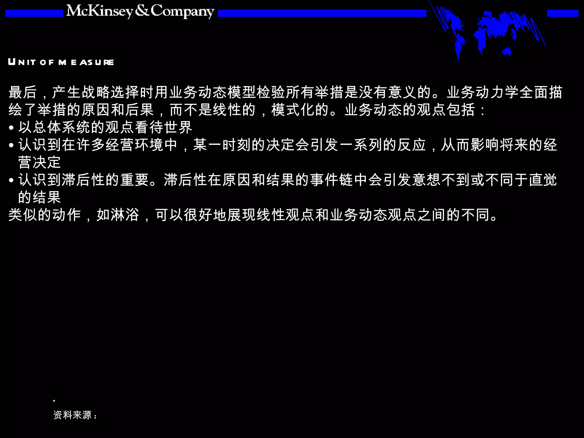 最后，产生战略选择时用业务动态模型检验所有举措是没有意义的。业务动力学全面描绘了举措的原因和后果，而不是线性的，模式化的。业务动态的观点包括： 以总体系统的观点看待世界 认识到在许多经营环境中，某一时刻的决定会引发一系列的反应，从而影响将来的经营决定 认识到滞后性的重要。滞后性在原因和结果的事件链中会引发意想不到或不同于直觉的结果 类似的动作，如淋浴，可以很好地展现线性观点和业务动态观点之间的不同。 