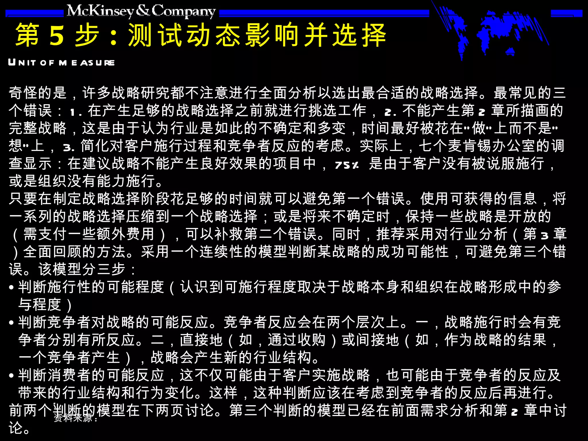 第 5 步 : 测试动态影响并选择 奇怪的是，许多战略研究都不注意进行全面分析以选出最合适的战略选择。最常见的三个错误： 1. 在产生足够的战略选择之前就进行挑选工作， 2. 不能产生第 2 章所描画的完整战略，这是由于认为行业是如此的不确定和多变，时间最好被花在“做”上而不是“想”上， 3. 简化对客户施行过程和竞争者反应的考虑。实际上，七个麦肯锡办公室的调查显示：在建议战略不能产生良好效果的项目中， 75% 是由于客户没有被说服施行，或是组织没有能力施行。 只要在制定战略选择阶段花足够的时间就可以避免第一个错误。使用可获得的信息，将一系列的战略选择压缩到一个战略选择；或是将来不确定时，保持一些战略是开放的（需支付一些额外费用），可以补救第二个错误。同时，推荐采用对行业分析（第 3 章）全面回顾的方法。采用一个连续性的模型判断某战略的成功可能性，可避免第三个错误。该模型分三步： 判断施行性的可能程度（认识到可施行程度取决于战略本身和组织在战略形成中的参与程度） 判断竞争者对战略的可能反应。竞争者反应会在两个层次上。一，战略施行时会有竞争者分别有所反应。二，直接地（如，通过收购）或间接地（如，作为战略的结果，一个竞争者产生），战略会产生新的行业结构。 判断消费者的可能反应，这不仅可能由于客户实施战略，也可能由于竞争者的反应及带来的行业结构和行为变化。这样，这种判断应该在考虑到竞争者的反应后再进行。 前两个判断的模型在下两页讨论。第三个判断的模型已经在前面需求分析和第 2 章中讨论。  