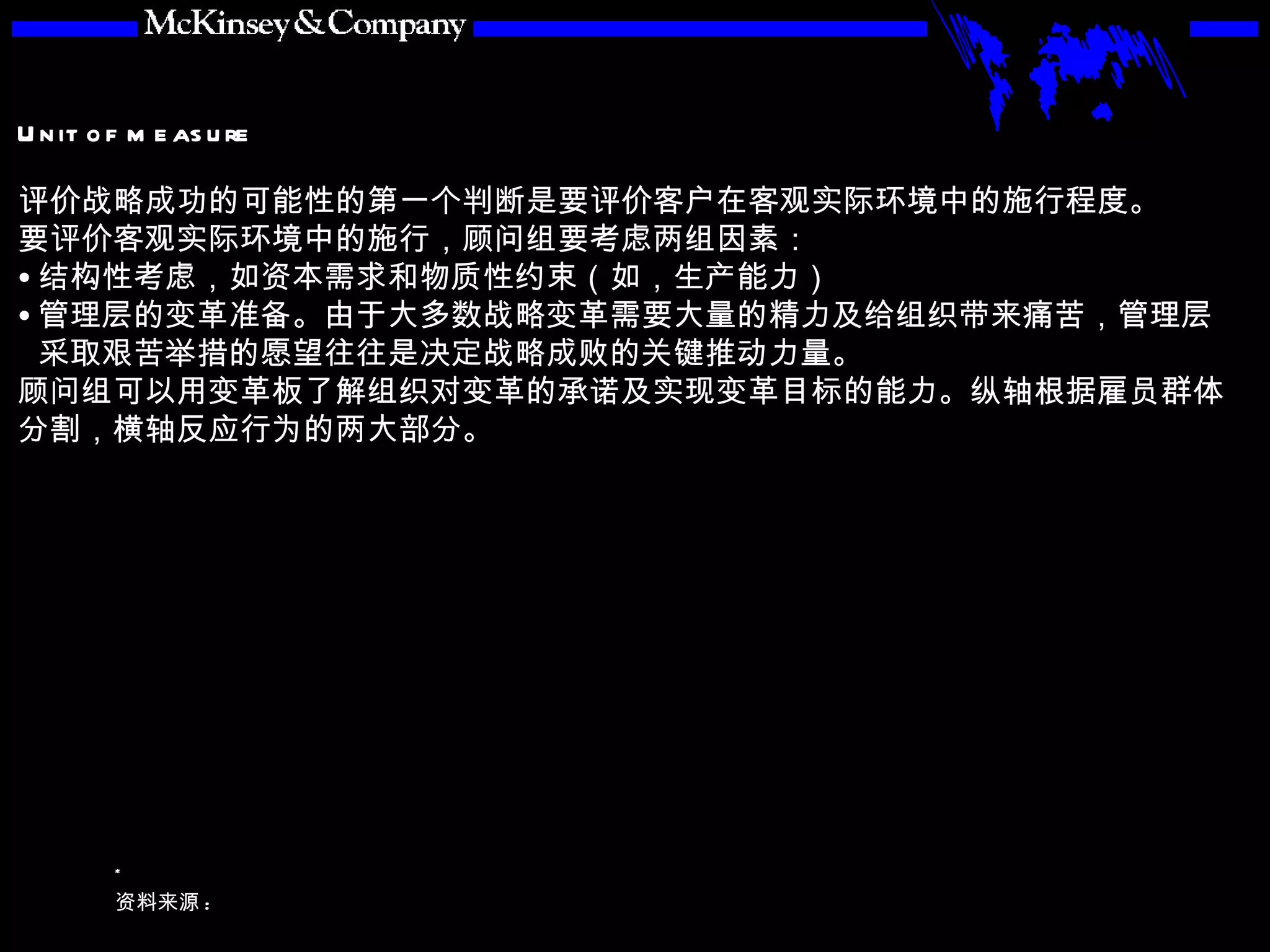 评价战略成功的可能性的第一个判断是要评价客户在客观实际环境中的施行程度。 要评价客观实际环境中的施行，顾问组要考虑两组因素： 结构性考虑，如资本需求和物质性约束（如，生产能力） 管理层的变革准备。由于大多数战略变革需要大量的精力及给组织带来痛苦，管理层采取艰苦举措的愿望往往是决定战略成败的关键推动力量。 顾问组可以用变革板了解组织对变革的承诺及实现变革目标的能力。纵轴根据雇员群体分割，横轴反应行为的两大部分。 