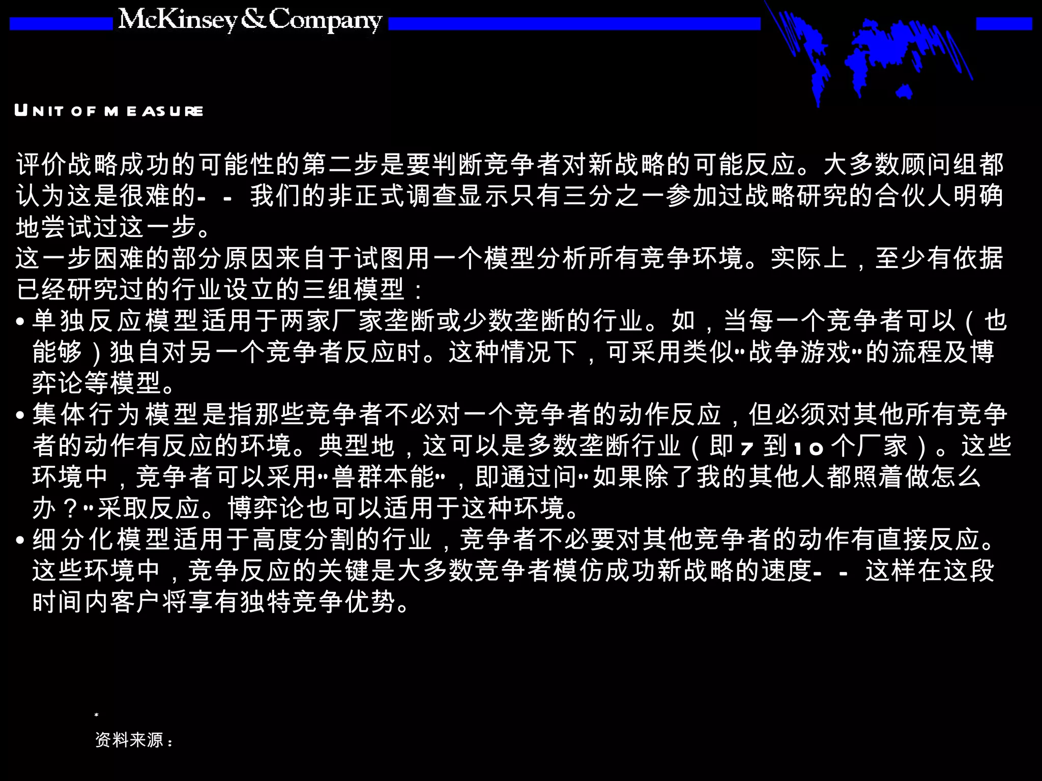 评价战略成功的可能性的第二步是要判断竞争者对新战略的可能反应。大多数顾问组都认为这是很难的——我们的非正式调查显示只有三分之一参加过战略研究的合伙人明确地尝试过这一步。 这一步困难的部分原因来自于试图用一个模型分析所有竞争环境。实际上，至少有依据已经研究过的行业设立的三组模型： 单独反应模型 适用于两家厂家垄断或少数垄断的行业。如，当每一个竞争者可以（也能够）独自对另一个竞争者反应时。这种情况下，可采用类似“战争游戏”的流程及博弈论等模型。 集体行为模型 是指那些竞争者不必对一个竞争者的动作反应，但必须对其他所有竞争者的动作有反应的环境。典型地，这可以是多数垄断行业（即 7 到 10 个厂家）。这些环境中，竞争者可以采用“兽群本能”，即通过问“如果除了我的其他人都照着做怎么办？”采取反应。博弈论也可以适用于这种环境。 细分化模型 适用于高度分割的行业，竞争者不必要对其他竞争者的动作有直接反应。这些环境中，竞争反应的关键是大多数竞争者模仿成功新战略的速度——这样在这段时间内客户将享有独特竞争优势。 