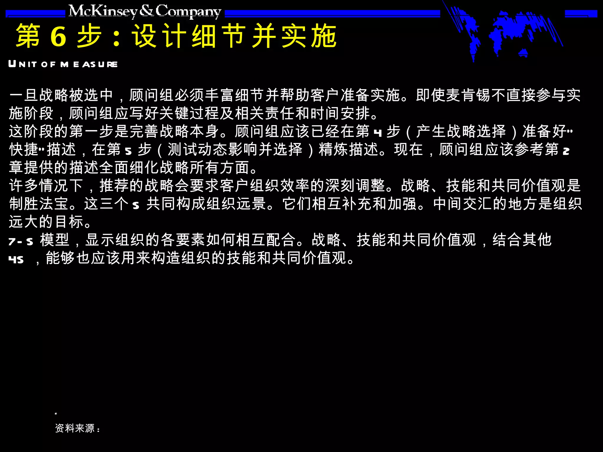 第 6 步 : 设计细节并实施 一旦战略被选中，顾问组必须丰富细节并帮助客户准备实施。即使麦肯锡不直接参与实施阶段，顾问组应写好关键过程及相关责任和时间安排。 这阶段的第一步是完善战略本身。顾问组应该已经在第 4 步（产生战略选择）准备好“快捷”描述，在第 5 步（测试动态影响并选择）精炼描述。现在，顾问组应该参考第 2 章提供的描述全面细化战略所有方面。 许多情况下，推荐的战略会要求客户组织效率的深刻调整。战略、技能和共同价值观是制胜法宝。这三个 S 共同构成组织远景。它们相互补充和加强。中间交汇的地方是组织远大的目标。 7-S 模型，显示组织的各要素如何相互配合。战略、技能和共同价值观，结合其他 4S ，能够也应该用来构造组织的技能和共同价值观。 