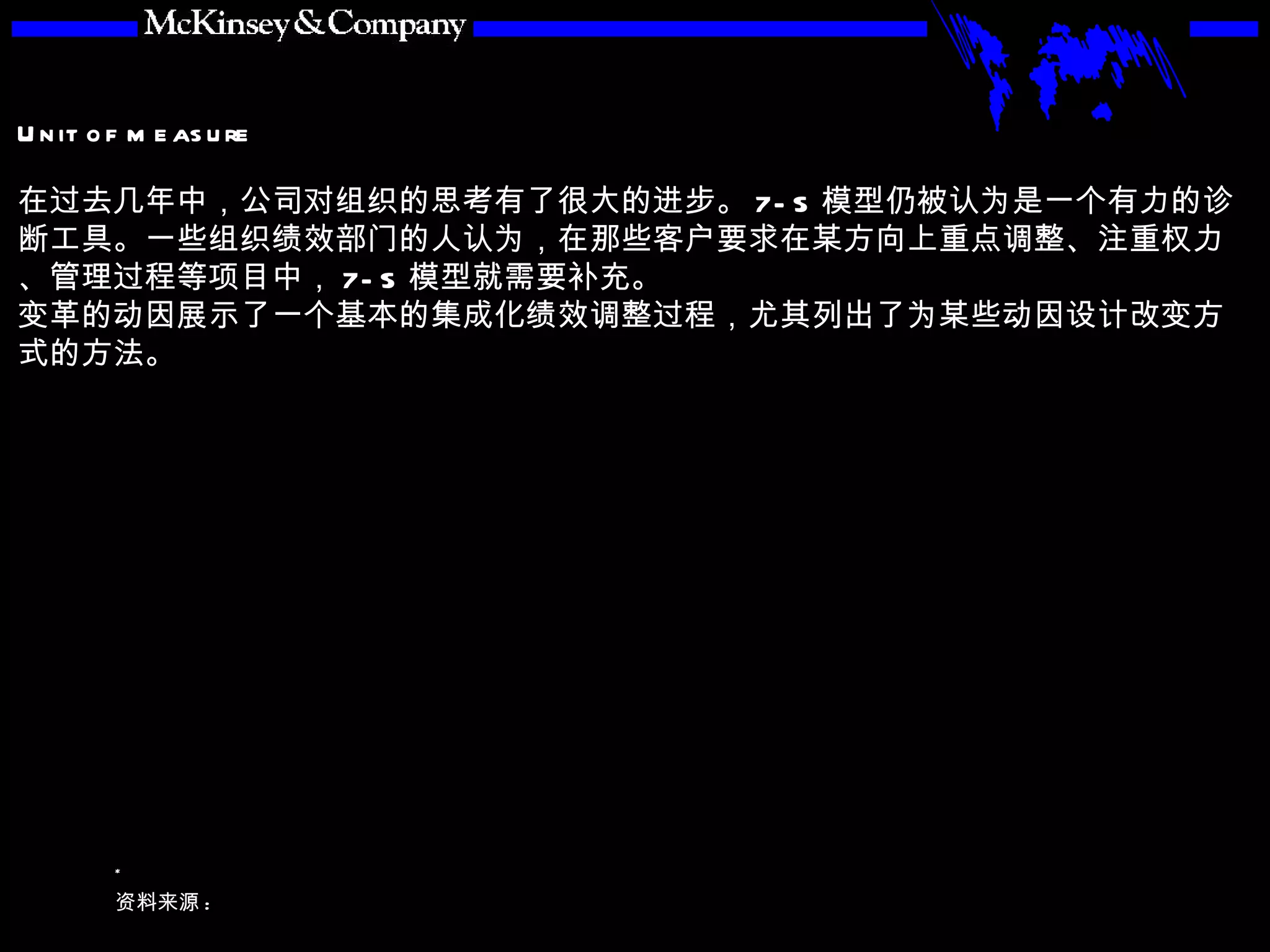 在过去几年中，公司对组织的思考有了很大的进步。 7-S 模型仍被认为是一个有力的诊断工具。一些组织绩效部门的人认为，在那些客户要求在某方向上重点调整、注重权力、管理过程等项目中， 7-S 模型就需要补充。 变革的动因展示了一个基本的集成化绩效调整过程，尤其列出了为某些动因设计改变方式的方法。 