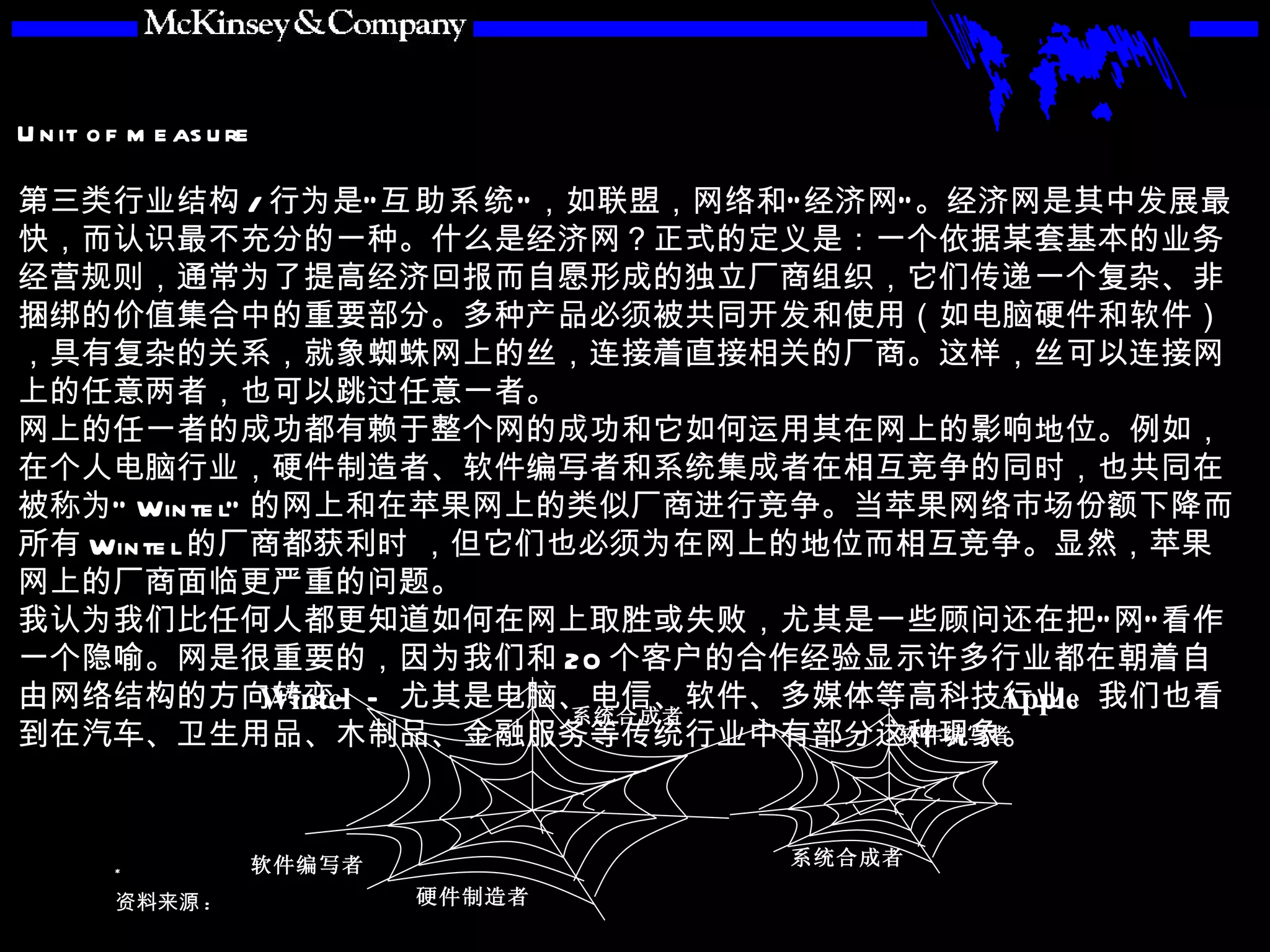 第三类行业结构 / 行为是“ 互助系统 ”，如联盟，网络和“经济网”。经济网是其中发展最快，而认识最不充分的一种。什么是经济网？正式的定义是：一个依据某套基本的业务经营规则，通常为了提高经济回报而自愿形成的独立厂商组织，它们传递一个复杂、非捆绑的价值集合中的重要部分。多种产品必须被共同开发和使用（如电脑硬件和软件），具有复杂的关系，就象蜘蛛网上的丝，连接着直接相关的厂商。这样，丝可以连接网上的任意两者，也可以跳过任意一者。 网上的任一者的成功都有赖于整个网的成功和它如何运用其在网上的影响地位。例如，在个人电脑行业，硬件制造者、软件编写者和系统集成者在相互竞争的同时，也共同在被称为“ Wintel” 的网上和在苹果网上的类似厂商进行竞争。当苹果网络市场份额下降而所有 Wintel 的厂商都获利时 ，但它们也必须为在网上的地位而相互竞争。显然，苹果网上的厂商面临更严重的问题。　 我认为我们比任何人都更知道如何在网上取胜或失败，尤其是一些顾问还在把“网”看作一个隐喻。网是很重要的，因为我们和 20 个客户的合作经验显示许多行业都在朝着自由网络结构的方向转变——尤其是电脑、电信、软件、多媒体等高科技行业。我们也看到在汽车、卫生用品、木制品、金融服务等传统行业中有部分这种现象。 硬件制造者 软件编写者 系统合成者 Wintel 系统合成者 软件编写者 Apple 