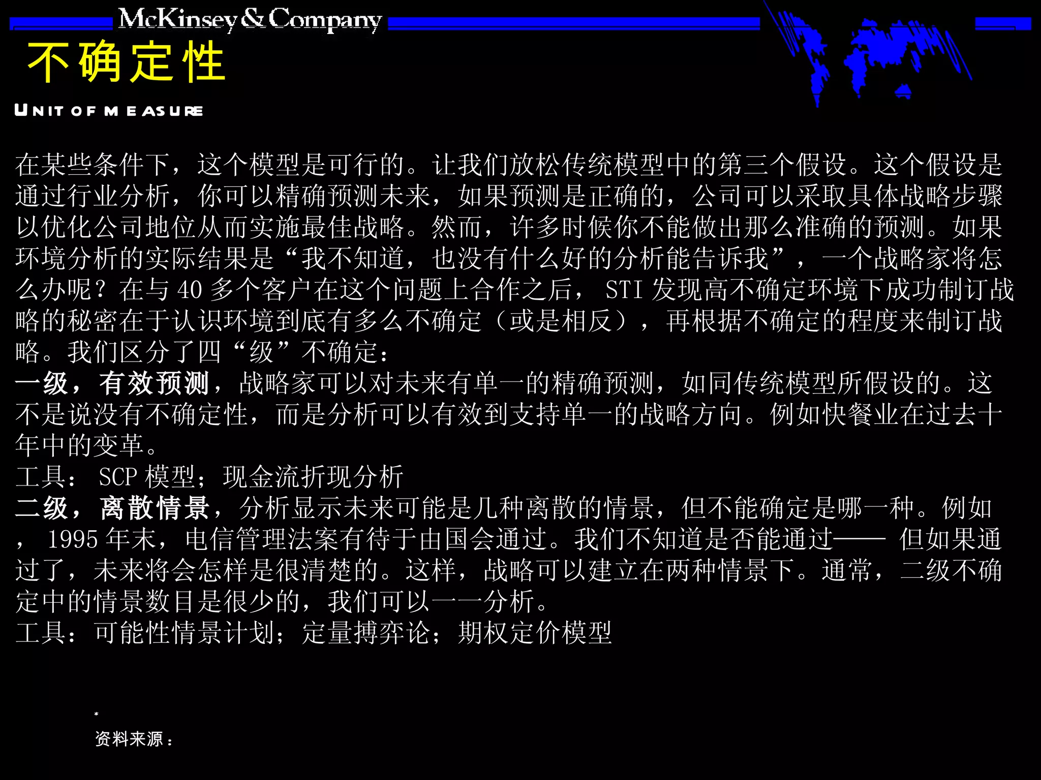 不确定性 在某些条件下，这个模型是可行的。让我们放松传统模型中的第三个假设。这个假设是通过行业分析，你可以精确预测未来，如果预测是正确的，公司可以采取具体战略步骤以优化公司地位从而实施最佳战略。然而，许多时候你不能做出那么准确的预测。如果环境分析的实际结果是“我不知道，也没有什么好的分析能告诉我”，一个战略家将怎么办呢？在与 40 多个客户在这个问题上合作之后， STI 发现高不确定环境下成功制订战略的秘密在于认识环境到底有多么不确定（或是相反），再根据不确定的程度来制订战略。我们区分了四“级”不确定： 一级，有效预测 ，战略家可以对未来有单一的精确预测，如同传统模型所假设的。这不是说没有不确定性，而是分析可以有效到支持单一的战略方向。例如快餐业在过去十年中的变革。 工具： SCP 模型；现金流折现分析 二级，离散情景 ，分析显示未来可能是几种离散的情景，但不能确定是哪一种。例如， 1995 年末，电信管理法案有待于由国会通过。我们不知道是否能通过—— 但如果通过了，未来将会怎样是很清楚的。这样，战略可以建立在两种情景下。通常，二级不确定中的情景数目是很少的，我们可以一一分析。 工具：可能性情景计划；定量搏弈论；期权定价模型 