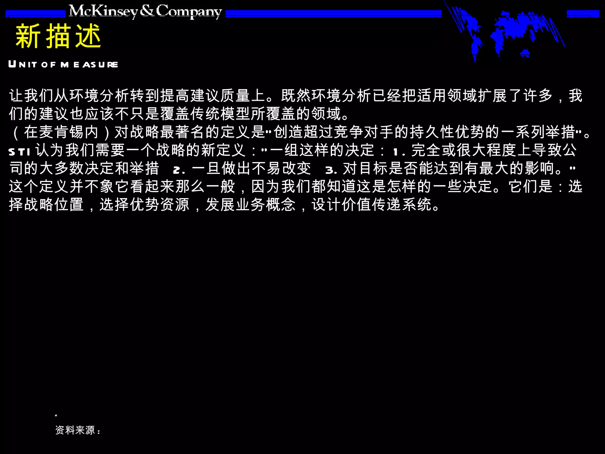 新描述 让我们从环境分析转到提高建议质量上。既然环境分析已经把适用领域扩展了许多，我们的建议也应该不只是覆盖传统模型所覆盖的领域。 （在麦肯锡内）对战略最著名的定义是“创造超过竞争对手的持久性优势的一系列举措”。 STI 认为我们需要一个战略的新定义：“一组这样的决定： 1. 完全或很大程度上导致公司的大多数决定和举措  2. 一旦做出不易改变  3. 对目标是否能达到有最大的影响。” 这个定义并不象它看起来那么一般，因为我们都知道这是怎样的一些决定。它们是：选择战略位置，选择优势资源，发展业务概念，设计价值传递系统。 