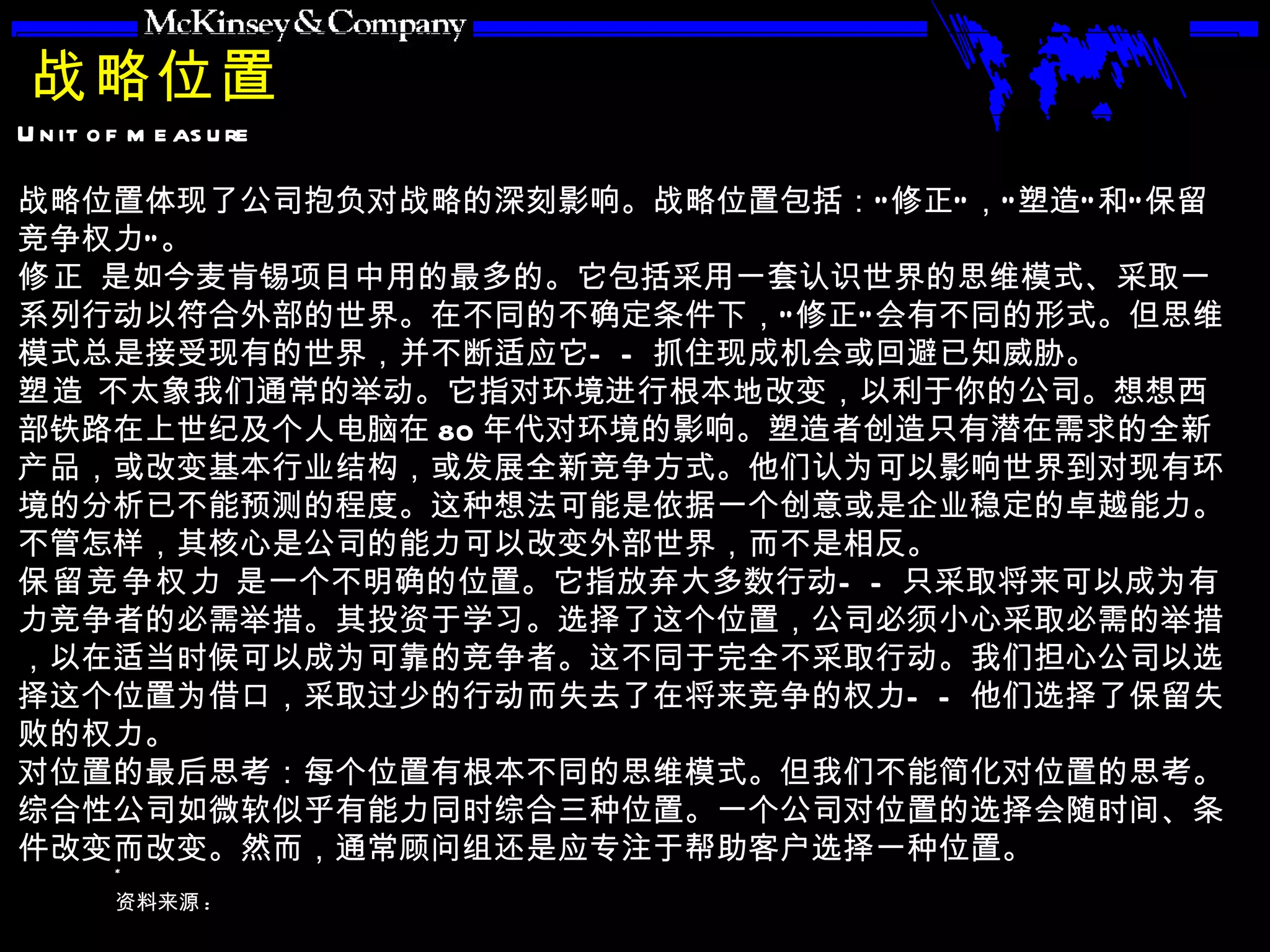 战略位置 战略位置体现了公司抱负对战略的深刻影响。战略位置包括：“修正”，“塑造”和“保留竞争权力”。 修正  是如今麦肯锡项目中用的最多的。它包括采用一套认识世界的思维模式、采取一系列行动以符合外部的世界。在不同的不确定条件下，“修正”会有不同的形式。但思维模式总是接受现有的世界，并不断适应它——抓住现成机会或回避已知威胁。 塑造  不太象我们通常的举动。它指对环境进行根本地改变，以利于你的公司。想想西部铁路在上世纪及个人电脑在 80 年代对环境的影响。塑造者创造只有潜在需求的全新产品，或改变基本行业结构，或发展全新竞争方式。他们认为可以影响世界到对现有环境的分析已不能预测的程度。这种想法可能是依据一个创意或是企业稳定的卓越能力。不管怎样，其核心是公司的能力可以改变外部世界，而不是相反。 保留竞争权力  是一个不明确的位置。它指放弃大多数行动——只采取将来可以成为有力竞争者的必需举措。其投资于学习。选择了这个位置，公司必须小心采取必需的举措，以在适当时候可以成为可靠的竞争者。这不同于完全不采取行动。我们担心公司以选择这个位置为借口，采取过少的行动而失去了在将来竞争的权力——他们选择了保留失败的权力。 对位置的最后思考：每个位置有根本不同的思维模式。但我们不能简化对位置的思考。综合性公司如微软似乎有能力同时综合三种位置。一个公司对位置的选择会随时间、条件改变而改变。然而，通常顾问组还是应专注于帮助客户选择一种位置。 