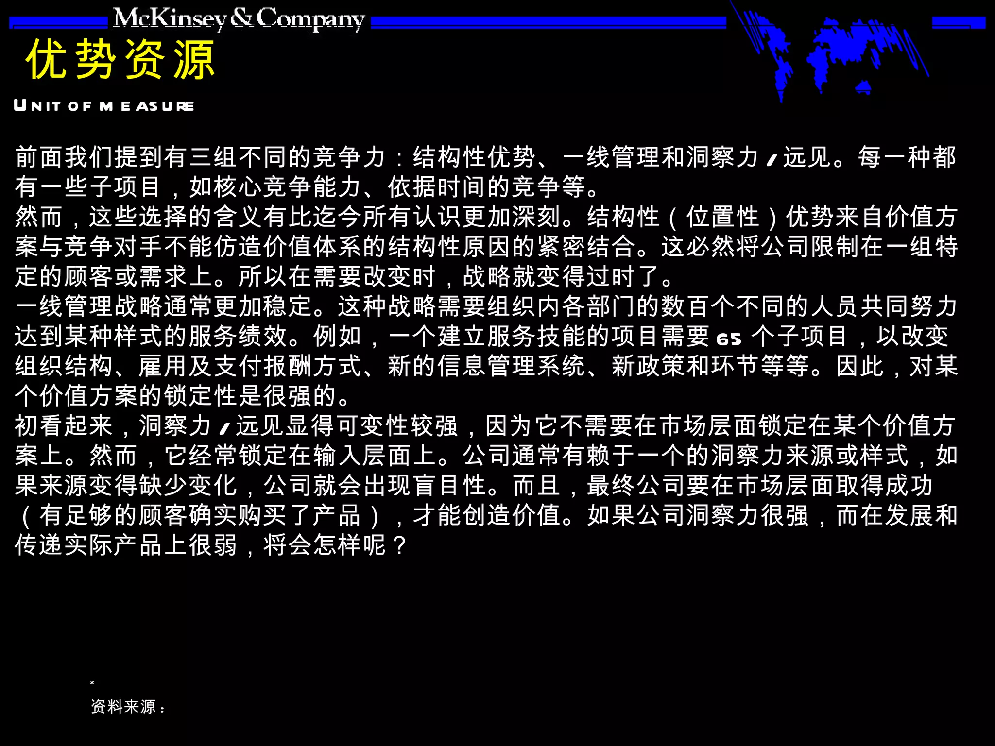 优势资源 前面我们提到有三组不同的竞争力：结构性优势、一线管理和洞察力 / 远见。每一种都有一些子项目，如核心竞争能力、依据时间的竞争等。 然而，这些选择的含义有比迄今所有认识更加深刻。结构性（位置性）优势来自价值方案与竞争对手不能仿造价值体系的结构性原因的紧密结合。这必然将公司限制在一组特定的顾客或需求上。所以在需要改变时，战略就变得过时了。 一线管理战略通常更加稳定。这种战略需要组织内各部门的数百个不同的人员共同努力达到某种样式的服务绩效。例如，一个建立服务技能的项目需要 65 个子项目，以改变组织结构、雇用及支付报酬方式、新的信息管理系统、新政策和环节等等。因此，对某个价值方案的锁定性是很强的。 初看起来，洞察力 / 远见显得可变性较强，因为它不需要在市场层面锁定在某个价值方案上。然而，它经常锁定在输入层面上。公司通常有赖于一个的洞察力来源或样式，如果来源变得缺少变化，公司就会出现盲目性。而且，最终公司要在市场层面取得成功（有足够的顾客确实购买了产品），才能创造价值。如果公司洞察力很强，而在发展和传递实际产品上很弱，将会怎样呢？ 