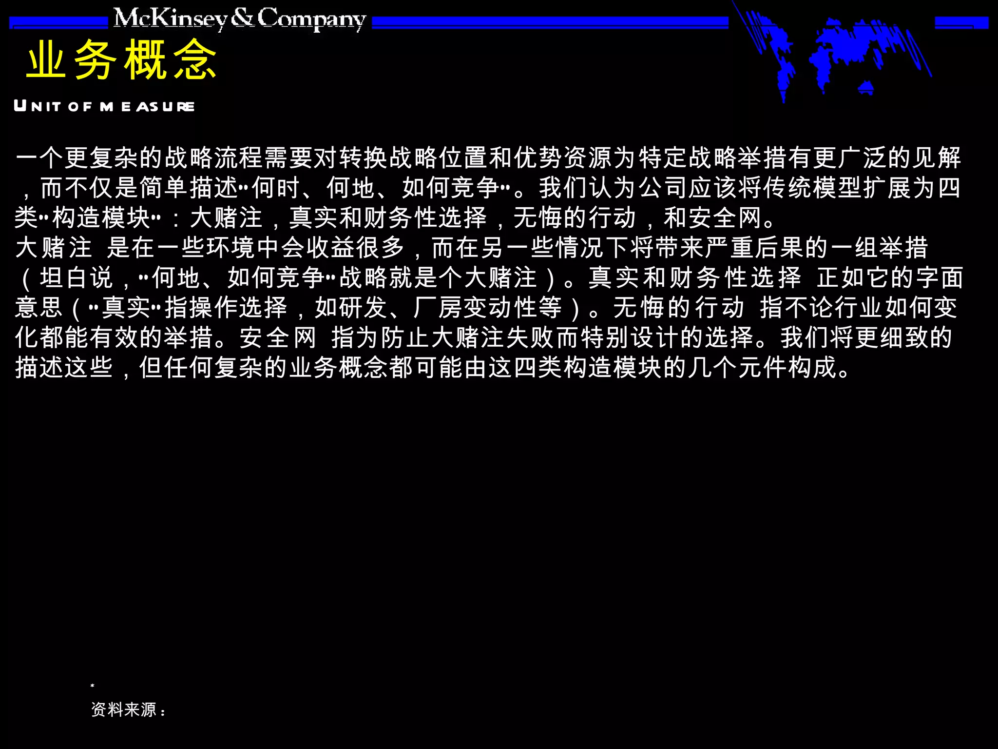 业务概念 一个更复杂的战略流程需要对转换战略位置和优势资源为特定战略举措有更广泛的见解，而不仅是简单描述“何时、何地、如何竞争”。我们认为公司应该将传统模型扩展为四类“构造模块”：大赌注，真实和财务性选择，无悔的行动，和安全网。 大赌注  是在一些环境中会收益很多，而在另一些情况下将带来严重后果的一组举措（坦白说，“何地、如何竞争”战略就是个大赌注）。 真实和财务性选择  正如它的字面意思（“真实”指操作选择，如研发、厂房变动性等）。 无悔的行动  指不论行业如何变化都能有效的举措。 安全网  指为防止大赌注失败而特别设计的选择。我们将更细致的描述这些，但任何复杂的业务概念都可能由这四类构造模块的几个元件构成。 
