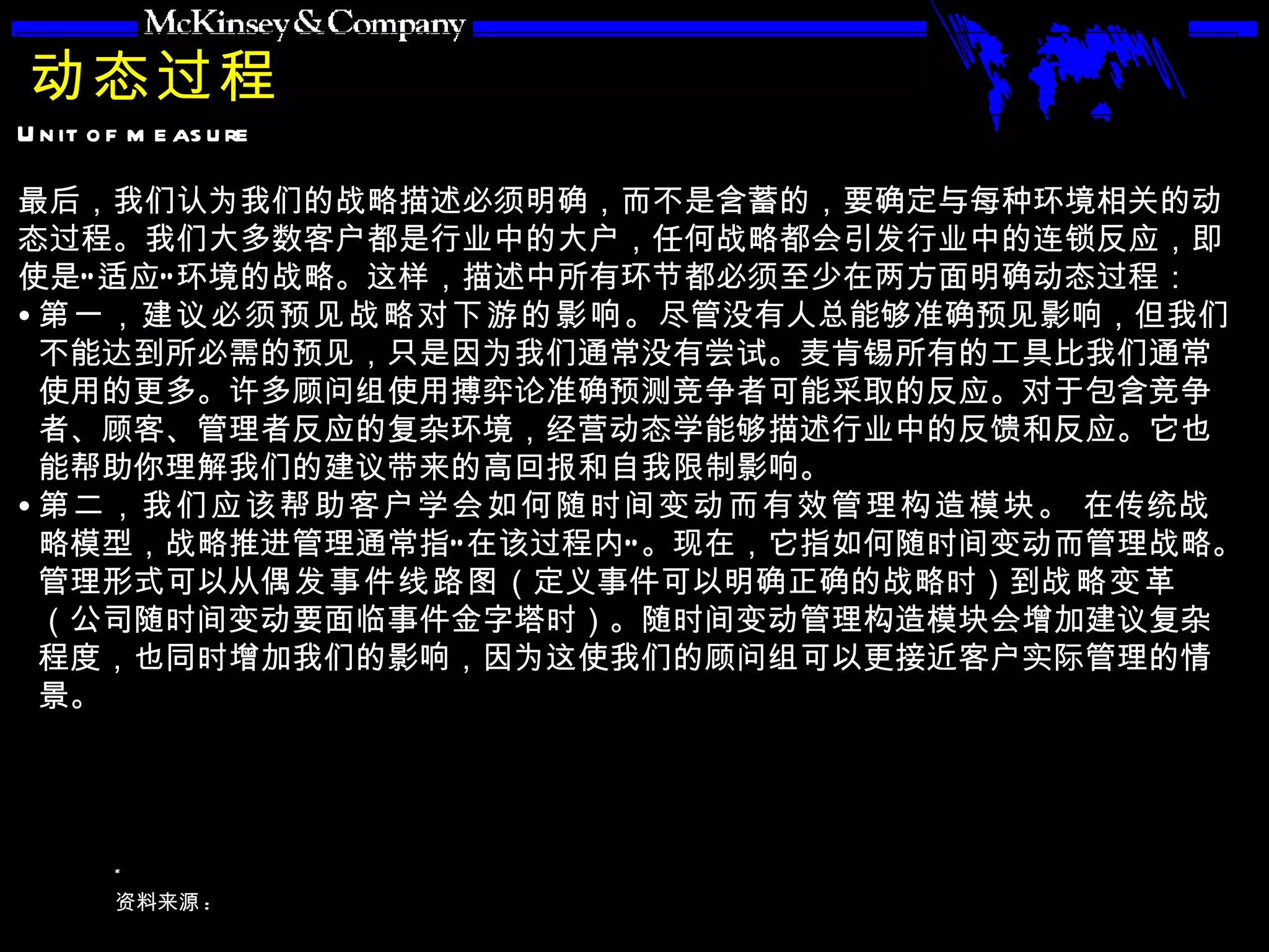 动态过程 最后，我们认为我们的战略描述必须明确，而不是含蓄的，要确定与每种环境相关的动态过程。我们大多数客户都是行业中的大户，任何战略都会引发行业中的连锁反应，即使是“适应”环境的战略。这样，描述中所有环节都必须至少在两方面明确动态过程： 第一，建议必须预见战略对下游的影响。 尽管没有人总能够准确预见影响，但我们不能达到所必需的预见，只是因为我们通常没有尝试。麦肯锡所有的工具比我们通常使用的更多。许多顾问组使用搏弈论准确预测竞争者可能采取的反应。对于包含竞争者、顾客、管理者反应的复杂环境，经营动态学能够描述行业中的反馈和反应。它也能帮助你理解我们的建议带来的高回报和自我限制影响。 第二，我们应该帮助客户学会如何随时间变动而有效管理构造模块。  在传统战略模型，战略推进管理通常指“在该过程内”。现在，它指如何随时间变动而管理战略。管理形式可以从 偶发事件线路图 （定义事件可以明确正确的战略时）到 战略变革 （公司随时间变动要面临事件金字塔时）。随时间变动管理构造模块会增加建议复杂程度，也同时增加我们的影响，因为这使我们的顾问组可以更接近客户实际管理的情景。 