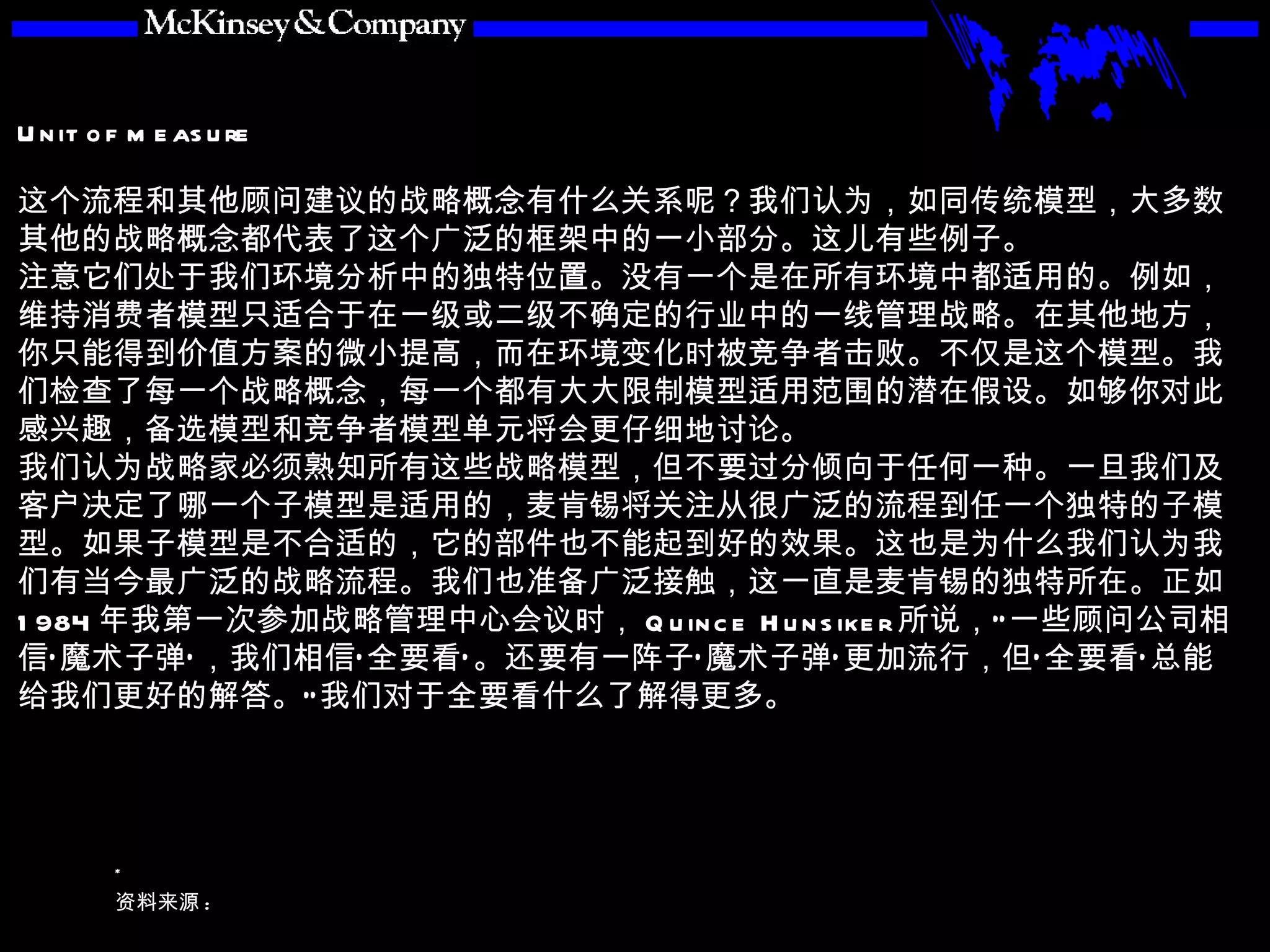 这个流程和其他顾问建议的战略概念有什么关系呢？我们认为，如同传统模型，大多数其他的战略概念都代表了这个广泛的框架中的一小部分。这儿有些例子。 注意它们处于我们环境分析中的独特位置。没有一个是在所有环境中都适用的。例如，维持消费者模型只适合于在一级或二级不确定的行业中的一线管理战略。在其他地方，你只能得到价值方案的微小提高，而在环境变化时被竞争者击败。不仅是这个模型。我们检查了每一个战略概念，每一个都有大大限制模型适用范围的潜在假设。如够你对此感兴趣， 备选模型 和 竞争者模型 单元将会更仔细地讨论。 我们认为战略家必须熟知所有这些战略模型，但不要过分倾向于任何一种。一旦我们及客户决定了哪一个子模型是适用的，麦肯锡将关注从很广泛的流程到任一个独特的子模型。如果子模型是不合适的，它的部件也不能起到好的效果。这也是为什么我们认为我们有当今最广泛的战略流程。我们也准备广泛接触，这一直是麦肯锡的独特所在。正如 1984 年我第一次参加战略管理中心会议时， Quince Hunsiker 所说，“一些顾问公司相信‘魔术子弹’，我们相信‘全要看’。还要有一阵子‘魔术子弹’更加流行，但‘全要看’总能给我们更好的解答。”我们对于全要看什么了解得更多。 