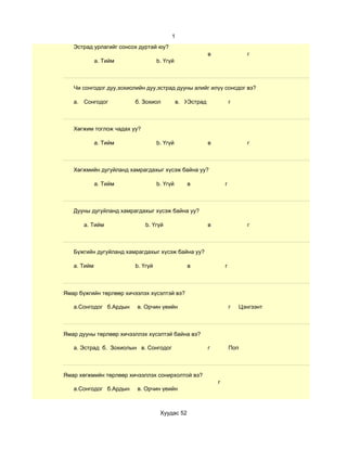 1
   Эстрад урлагийг сонсох дуртай юу?
                                                         в                 г
             a. Тийм              b. Үгүй



   Чи сонгодог дуу,зохиолийн дуу,эстрад дууны алийг илүү сонсдог вэ?

   а. Сонгодог          б. Зохиол           в. ЖЭстрад               г



   Хөгжим тоглож чадах уу?

             a. Тийм              b. Үгүй                в                 г



   Хөгжмийн дугуйланд хамрагдахыг хүсэж байна уу?

             a. Тийм              b. Үгүй      в                 г



   Дууны дугуйланд хамрагдахыг хүсэж байна уу?

       a. Тийм               b. Үгүй                     в                 г



   Бүжгийн дугуйланд хамрагдахыг хүсэж байна уу?

   a. Тийм              b. Үгүй                в                 г



Ямар бүжгийн төрлөөр хичээлэх хүсэлтэй вэ?

   а.Сонгодог б.Ардын    в. Орчин үеийн                              г   Цэнгээнт



Ямар дууны төрлөөр хичээллэх хүсэлтэй байна вэ?

   а. Эстрад б. Зохиолын в. Сонгодог                     г           Поп



Ямар хөгжмийн төрлөөр хичээллэх сонирхолтой вэ?
                                                             г
   а.Сонгодог б.Ардын    в. Орчин үеийн



                                   Хуудас 52
 