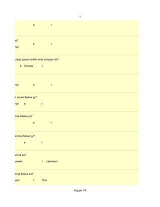 1


                                 в          г




сох дуртай юу?
                                 в          г
           b. Үгүй



иолийн дуу,эстрад дууны алийг илүү сонсдог вэ?

    б. Зохиол        в. Эстрад
                        Ж            г




           b. Үгүй               в          г



    хамрагдахыг хүсэж байна уу?

           b. Үгүй     в             г



мрагдахыг хүсэж байна уу?

                                 в          г




амрагдахыг хүсэж байна уу?

                       в             г



 ичээлэх хүсэлтэй вэ?

н     в. Орчин үеийн                 г   Цэнгээнт



чээллэх хүсэлтэй байна вэ?

лын в. Сонгодог                  г   Поп


                                                    Хуудас 79
 