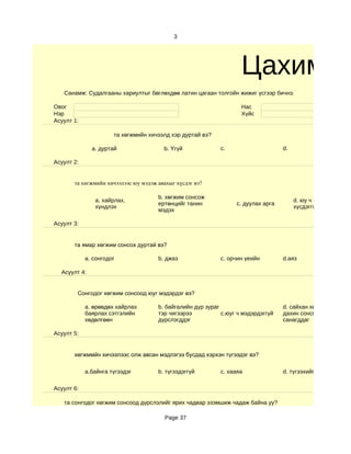 3




                                                                    Цахим су
   Санамж: Судалгааны хариултыг бөглөхдөө латин цагаан толгойн жижиг үсгээр бичнэ.

Овог                                                                Нас
Нэр                                                                 Хүйс
Асуулт 1:

                      та хөгжмийн хичээлд хэр дуртай вэ?

              a. дуртай                 b. Үгүй             c.                     d.

Асуулт 2:


       та хөгжмийн хичээлээс юу мэдэж авахыг хүсдэг вэ?

                                      b. хөгжим сонсож
               a. хайрлах,                                                              d. юу ч мэдэхийг
                                      ертөнцийг танин             c. дуулах арга
               хүндлэх                                                                  хүсдэггүй
                                      мэдэх

Асуулт 3:


       та ямар хөгжим сонсох дуртай вэ?

            a. сонгодог               b. джаз               c. орчин үеийн         d.аяз

  Асуулт 4:


        Сонгодог хөгжим сонсоод юуг мэдэрдэг вэ?

            a. өрөвдөх хайрлах        b. байгалийн дүр зураг                       d. сайхан хөгжим
            баярлах сэтгэлийн         тэр чигээрээ           c.юуг ч мэдэрдэггүй   дахин сонсмоор
            хөдөлгөөн                 дүрслэгддэг                                  санагддаг

Асуулт 5:


       хөгжммйн хичээлээс олж авсан мэдлэгээ бусдад хэрхэн түгээдэг вэ?

            a.байнга түгээдэг         b. түгээдэггүй        c. хааяа               d. түгээхийг хүсдэггүй

Асуулт 6:

   та сонгодог хөгжим сонсоод дүрслэлийг ярих чадвар эзэмшиж чадаж байна уу?

                                         Page 37
 