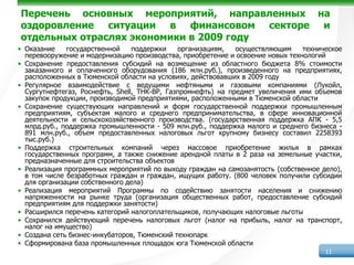 Перечень основных мероприятий, направленных на
оздоровление ситуации в финансовом секторе и
отдельных отраслях экономики в 2009 году
• Оказание    государственной    поддержки    организациям,   осуществляющим    техническое
  перевооружение и модернизацию производства, приобретение и освоение новых технологий
• Сохранение предоставления субсидий на возмещение из областного бюджета 8% стоимости
  заказанного и оплаченного оборудования (186 млн.руб.), произведенного на предприятиях,
  расположенных в Тюменской области на условиях, действовавших в 2009 году
• Регулярное взаимодействие с ведущими нефтяными и газовыми компаниями (Лукойл,
  Сургутнефтегаз, Роснефть, Shell, ТНК-BP, Газпромнефть) на предмет увеличения ими объемов
  закупок продукции, производимой предприятиями, расположенными в Тюменской области
• Сохранение существующих направлений и форм государственной поддержки промышленным
  предприятиям, субъектам малого и среднего предпринимательства, в сфере инновационной
  деятельности и сельскохозяйственного производства. (государственная поддержка АПК - 5,5
  млрд.руб., поддержка промышленности - 509 млн.руб., поддержка малого и среднего бизнеса -
  891 млн.руб., объем предоставленных налоговых льгот крупному бизнесу составил 2258393
  тыс.руб.)
• Поддержка строительных компаний через массовое приобретение жилья в рамках
  государственных программ, а также снижение арендной платы в 2 раза на земельные участки,
  предназначенные для строительства объектов
• Реализация программных мероприятий по выходу граждан на самозанятость (собственное дело),
  в том числе безработных граждан и граждан, ищущих работу. (800 человек получили субсидии
  для организации собственного дела)
• Реализация мероприятий Программы по содействию занятости населения и снижению
  напряженности на рынке труда (организация общественных работ, предоставление субсидий
  предприятиям для поддержки занятости)
• Расширился перечень категорий налогоплательщиков, получающих налоговые льготы
• Сохранился действующий перечень налоговых льгот (налог на прибыль, налог на транспорт,
  налог на имущество)
• Создана сеть бизнес-инкубаторов, Тюменский технопарк
• Сформирована база промышленных площадок юга Тюменской области
                                                                                      11
 