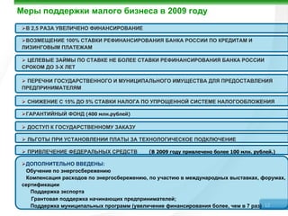 Меры поддержки малого бизнеса в 2009 году
  В 2,5 РАЗА УВЕЛИЧЕНО ФИНАНСИРОВАНИЕ

  ВОЗМЕЩЕНИЕ 100% СТАВКИ РЕФИНАНСИРОВАНИЯ БАНКА РОССИИ ПО КРЕДИТАМ И
 ЛИЗИНГОВЫМ ПЛАТЕЖАМ

   ЦЕЛЕВЫЕ ЗАЙМЫ ПО СТАВКЕ НЕ БОЛЕЕ СТАВКИ РЕФИНАНСИРОВАНИЯ БАНКА РОССИИ
 СРОКОМ ДО 3-Х ЛЕТ

   ПЕРЕЧНИ ГОСУДАРСТВЕННОГО И МУНИЦИПАЛЬНОГО ИМУЩЕСТВА ДЛЯ ПРЕДОСТАВЛЕНИЯ
 ПРЕДПРИНИМАТЕЛЯМ

  СНИЖЕНИЕ С 15% ДО 5% СТАВКИ НАЛОГА ПО УПРОЩЕННОЙ СИСТЕМЕ НАЛОГООБЛОЖЕНИЯ

  ГАРАНТИЙНЫЙ ФОНД (400 млн.рублей)

  ДОСТУП К ГОСУДАРСТВЕННОМУ ЗАКАЗУ

  ЛЬГОТЫ ПРИ УСТАНОВЛЕНИИ ПЛАТЫ ЗА ТЕХНОЛОГИЧЕСКОЕ ПОДКЛЮЧЕНИЕ

  ПРИВЛЕЧЕНИЕ ФЕДЕРАЛЬНЫХ СРЕДСТВ          (В 2009 году привлечено более 100 млн. рублей.)

  ДОПОЛНИТЕЛЬНО ВВЕДЕНЫ:
  Обучение по энергосбережению
  Компенсация расходов по энергосбережению, по участию в международных выставках, форумах,
 сертификации
    Поддержка экспорта
    Грантовая поддержка начинающих предпринимателей;
    Поддержка муниципальных программ (увеличение финансирования более, чем в 7 раз) 12
 