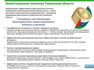 Инвестиционная политика Тюменской области
    Формирование эффективной инвестиционной политики,
    активизация внешнеэкономической деятельности, а также
    улучшение инвестиционного имиджа региона - важнейшие
    направления деятельности Правительства Тюменской
    области
               5 основных составляющих
            благоприятного инвестиционного
                   климата в регионе:
•    Географическое положение и наличие природных ресурсов;
     Удобное географическое положение области, развитость транспортной схемы делают ее важным транспортным
     узлом России. Через административный центр региона – г. Тюмень проходит Транссибирская железнодорожная
     магистраль, федеральные автомобильные дороги, развит авиационный и речной транспорт

•    Эффективно функционирующая рыночная инфраструктура и высокая потребительская
     активность;
     Среднемесячная номинальная начисленная заработная плата в 2009 году составила 20 751 рубль, высокий
     уровень развития промышленности и банковской инфраструктуры.

•    Наличие квалифицированных кадров;
     В регионе действует 11 высших учебных заведений, функционируют международные треннинговые центры
     компаний Лукойл, РЖД, Халибуртон, Транснефть, Шлюмберже

•    Присутствие в регионе крупнейших инвесторов («основных игроков»);
     Крупнейшие нефтегазовые компании (THK-BP, Lukoil, Роснефть и др), Газпром, СИБУР, Fortum, а также крупные
     российские и международные банки (Raiffeisen, UniCredit, BSGV) и многие др.

•    Эффективная система государственной поддержки инвестиционной деятельности.
     Более 80% инвестиционных проектов, реализуемых на территории Тюменской области пользуются             13
     государственной поддержкой
 