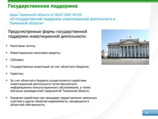 Государственная поддержка
  Закон Тюменской области от 08.07.2003 №159
  «О государственной поддержке инвестиционной деятельности в
  Тюменской области»

 Предусмотренные формы государственной
 поддержки инвестиционной деятельности:

• Налоговые льготы;
• Инвестиционные налоговые кредиты;
• Субсидии;
• Государственные инвестиций за счет областного бюджета;
• Гарантии;
• За счет областного бюджета осуществляется содействие
   инвестиционной деятельности путем бесплатного
   информационно-консультационного обслуживания, а также
   обучения руководителей предприятий Тюменской области;

• Оказание содействия при процедуре предоставления земельных
   участков и других объектов недвижимости, находящихся в
   областной собственности;

                                                               14
 
