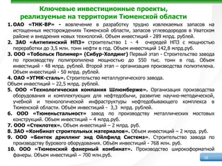 Ключевые инвестиционные проекты,
     реализуемые на территории Тюменской области
1. ОАО «ТНК-ВР» - вовлечение в разработку трудно извлекаемых запасов на
   истощенных месторождениях Тюменской области, запасов углеводородов в Уватском
   районе и внедрения новых технологий. Объем инвестиций - 289 млрд. рублей.
2. ЗАО «Антипинский НПЗ» строительство 1 - 4 очередей НПЗ с мощностью
   переработки до 3,5 млн. тонн нефти в год. Объем инвестиций 142,8 млрд.руб.
3. ООО «Тобольск Полимер» (Сибур-Холдинг) Первый этап - Строительство завода
   по производству полипропилена мощностью до 550 тыс. тонн в год. Объем
   инвестиций - 48 млрд. рублей. Второй этап – организация производства полиэтилена.
   Объем инвестиций - 50 млрд. рублей.
4. ОАО «УГМК-сталь». Строительство металлургического завода.
Объем инвестиций – 22,5 млрд. рублей.
5. ООО «Технологическая компания Шлюмберже». Организация производства
   оборудования и комплектующих для нефтедобычи, развитие научно-методической,
   учебной и технологической инфраструктуры нефтедобывающего комплекса в
   Тюменской области. Объём инвестиций - 3,3 млрд. рублей.
6. ООО «Тюменьстальмост» завод по производству металлических мостовых
   конструкций. Объем инвестиций – 4 млрд.руб.
7. ООО «Стеклотех». Объем инвестиций – 2 млрд. руб.
8. ЗАО «Комбинат строительных материалов». Объем инвестиций – 2 млрд. руб.
9. ООО «Бентек дриллинг энд Ойлфилд Системз». Строительство завода по
   производству бурового оборудования. Объём инвестиций - 768 млн. руб.
10. ООО «Тюменский фанерный комбинат». Производство широкоформатной
   фанеры. Объем инвестиций – 700 млн.руб.                                      16
 