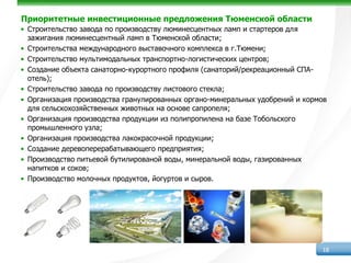 Приоритетные инвестиционные предложения Тюменской области
• Строительство завода по производству люминесцентных ламп и стартеров для
  зажигания люминесцентный ламп в Тюменской области;
• Строительства международного выставочного комплекса в г.Тюмени;
• Строительство мультимодальных транспортно-логистических центров;
• Создание объекта санаторно-курортного профиля (санаторий/рекреационный СПА-
  отель);
• Строительство завода по производству листового стекла;
• Организация производства гранулированных органо-минеральных удобрений и кормов
  для сельскохозяйственных животных на основе сапропеля;
• Организация производства продукции из полипропилена на базе Тобольского
  промышленного узла;
• Организация производства лакокрасочной продукции;
• Создание деревоперерабатывающего предприятия;
• Производство питьевой бутилированой воды, минеральной воды, газированных
  напитков и соков;
• Производство молочных продуктов, йогуртов и сыров.




                                                                              18
 