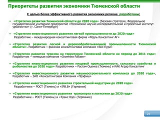 Приоритеты развития экономики Тюменской области
           С целью более эффективного развития экономики региона разработаны:

• «Стратегия развития Тюменской области до 2020 года» (базовая стратегия, Федеральное
  государственное унитарное предприятие «Российский научно-исследовательский и проектный институт
  урбанистки» (г. Санкт-Петербург)

• «Стратегия инвестиционного развития легкой промышленности до 2020 года»
  Разработчик – международная консалтинговая фирма «Рёдль Консалтинг АГ»

• «Стратегия развития лесной и деревообрабатывающей промышленности                    Тюменской
  области». Разработчик – финская консалтинговая компания «Яко Пури»

• «Стратегия развития туризма на территории Тюменской области на период до 2011 года»
  Разработчик – немецкая компания «Олимпия Райзен»

• «Стратегия инвестиционного развития пищевой промышленности, сельского хозяйства и
  рыболовства до 2020 года» Разработчики – Растам Оценка (Тюмень) и ИАК Аграр Консалтинг

• «Стратегия инвестиционного развития машиностроительного комплекса до 2020 года»,
  Разработчик – ЗАО «Консалтинговая Компания «Прэфиш»

• «Стратегия инвестиционного развития строительной индустрии до 2020 года»
   Разработчики – РОСТ (Тюмень) и «IPB.B» (Германия)

• «Стратегия инвестиционного развития транспорта и логистики до 2020 года»
  Разработчики – РОСТ (Тюмень) и «Транс Кэр» (Германия)




                                                                                            21
 
