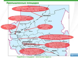 Промышленные площадки
                     Кластер нефтехимии, нефтегазопереработки,
                   электроэнергетики, торговли, сервиса, логистики
                             (общая площадь более 1000 га)




               Кластер машиностроения,
           легкой промышленности, торговли,
                  сервиса и логистики
               (53га, 8га, 28 га, 30 га и др.)



Кластер пищевой                                             Кластер пищевой
промышленности,                                             промышленности,
    логистики                                                   логистики
      (97 га)               Борки Каскара                     (более 600 га)


           Елань



                                                                   Кластер промышленности строительных
                                                                материалов, деревообработки и машиностроения
                                                                              (240 га, 30 га, 63 га)


                                                                          Кластер сельского хозяйства,
                                                                           пищевой промышленности,
                                                                            строительных материалов
                                                                                 (20га, 20га, 7,5га)
                                  Кластер машиностроения,
                                   легкой промышленности,
                                торговли и сервиса, логистики
                                  (общая площадь более 800га)
                                                                                                               22
                     Подробнее о площадках: www.tyumen-region.ru
 