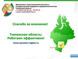Департамент инвестиционной политики и
     государственной поддержки предпринимательства
     Тюменской области
     +7 (3452) 29-65-10, 29-63-15
     е-mail: LyzhinSA@72to.ru




  Спасибо за внимание!


 Тюменская область:
Работаем эффективно!
   www.tyumen-region.ru
 