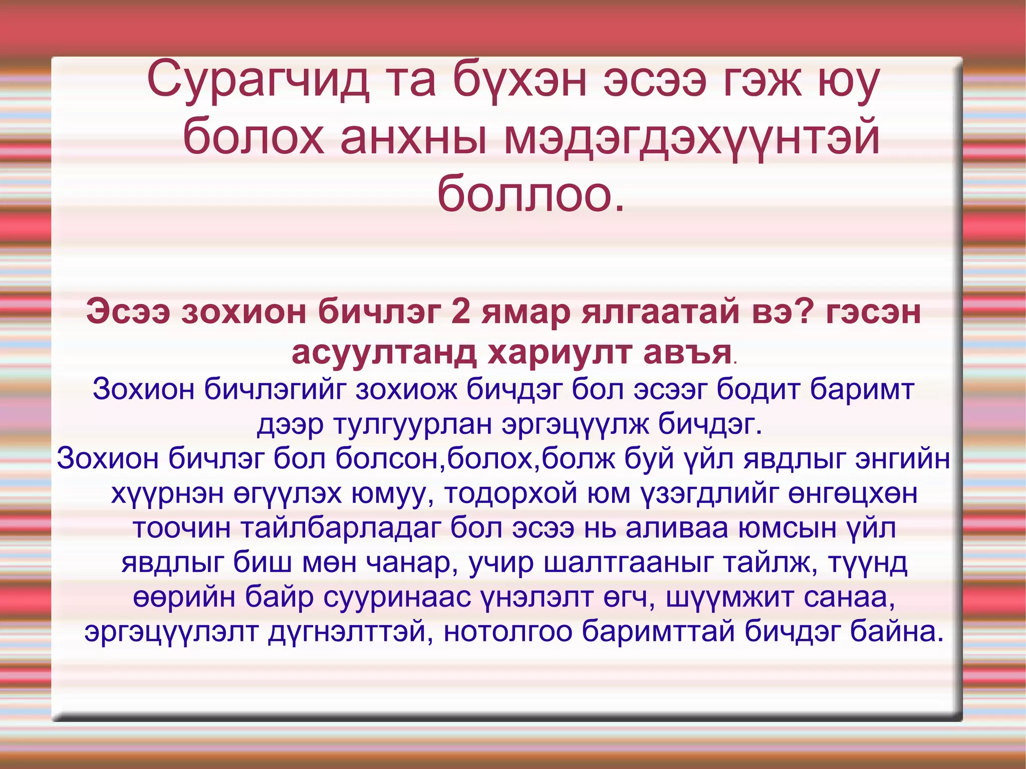 Эсээ гэж юу вэ? Дараах мэдээллийг анхааралтай уншиж,ухаарч ойлгоорой. Эсээ гэдэг нь франц хэлний туршлага оролдлого, сорьц найруулал тойм гэсэн утгатай “essai” хэмээх үгнээс гаралтай юм.Эсээг анх сэргэн мандалтын үеийн Францын их сэтгэгч Мишель дө Монтень/1533-1592/ дэлхийн уран зохиолд бий болгожээ.Эсээ нь зөвхөн хувь хүний үзэл бодол,чөлөөт сэтгэлгээг илэрхийлдэг, өөрийн байр суурийг илтгэн харуулдаг бие даасан олон ургальч чөлөөт бичлэг юм. Хүн ертөнцийг танин мэдэж, ойлгон ухаарсныхаа хирээр аливаа асуудлыг баримт материал дээр тулгуурлан олон талаас нь шинжлэн судлах, ажиглан эргэцүүлэх, задлан тайлбарлах, нэгтгэн дүгнэх, харьцуулан жиших зэргээр оюуны үйл хийж, үүн дээрээ тулгуурлан,өөрийн бодол санаагаа илэрхийлэх хамгийн нээлттэй бичлэгийн нэгэн төрөл бол эсээ билээ.Өөрөөр хэлбэл эсээ нь аливаа зүйл юм үзэгдлийн тухай хүний дотоод ухамсрын нууцад оршин байх хайр, өс хонзон, айдас түгшүүр, уур бухимдал, гомдол, баяр бахдал,  ба тааламж авах мэдрэмжүүд илрэн гарахыг бичих юм.Эсээ бичлэгийн талаар эрдэмтэн зохиолч Л.Түдэв, доктор Д.Баттогтох, Д.Галбаатар,Л.Норовсүрэн,М.Зулькафиль нар судалж янз бүрийн тодорхойлолт гаргасан боловч бичигч нь тухайн зүйлийнхээ талаар сайн мэддэг зүйлдээ өөрийн зүгээс үнэлэлт дүгнэлт өгч, чөлөөт сэтгэмжээр илэрхийлэн товч тодорхой утга санаа илтгэдэг бичлэгийн нэг төрөл гэсэн нэгдсэн дүгнэлтэнд хүрсэн байна. 