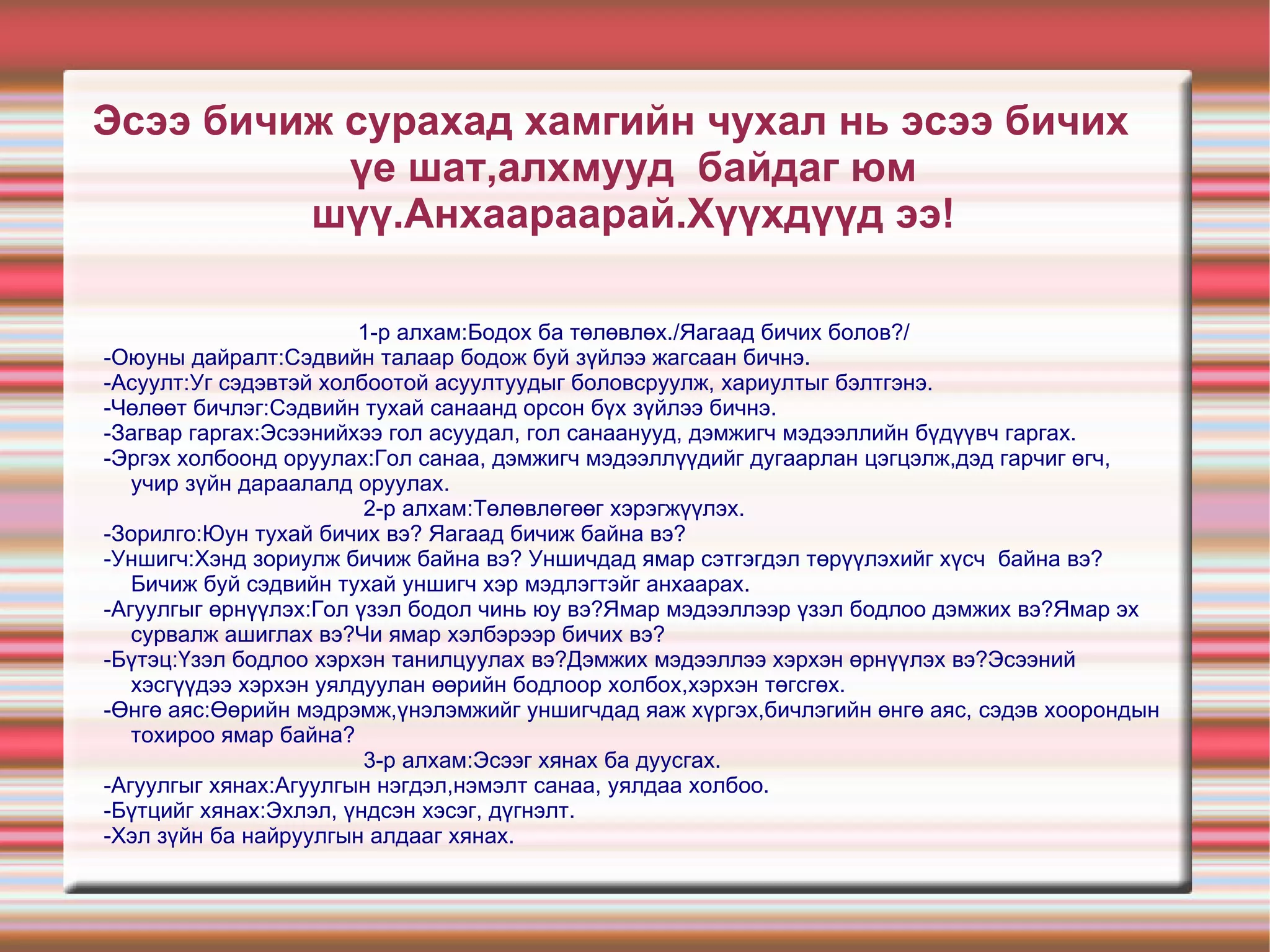 Үргэлжлэл. 4.УНШИГЧ. -Хэнд зориулж бичиж байна вэ? -Уншигчдад ямаг сэтгэгдэл төрүүлэхийг хүсэж байна вэ? -Бичиж буй сэдвийн тухай уншигчдад ер нь хэр зэрэг мэдлэгтэй байв?  5.ӨНГӨ АЯС. -Өөрийн мэдрэмж, үнэлэмжийг уншигчдад хэрхэн хүргэх вэ? -Бичлэгийн өнгө аяс, сэдэв хоорондын тохироо ямар бэ? 