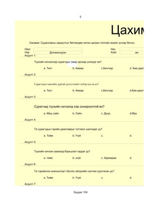 5




                                                                         Цахим су
   Санамж: Судалгааны хариултыг бөглөхдөө латин цагаан толгойн жижиг үсгээр бичнэ.

Овог                                                                     Нас
Нэр                Должинсүрэн                                           Хүйс        эм
Асуулт 1:

       Түүхийн хичээлээр сурагчдыг ямар аргаар үнэлдэг вэ?

              a. Тест                 b. Амаар                 c.Бичгээр        d. Бие даалт

Асуулт 2:


       Сурагчдын хамгийн дуртай үнэлгээний хэлбэр аль нь вэ?

              a. Тест                 b. Амаар                 c.Бичгээр        d.Бие даалт

Асуулт 3:


       Сурагчид түүхийн хичээлд хэр сонирхолтой вэ?

              a. Маш сайн             b. Сайн                  c. Дунд          d.Муу

Асуулт 4:


       Та сурагчдын гэрийн даалгаврыг тогтмол шалгадаг уу?

              a. Тийм                 b. Үгүй                  c.               d.

Асуулт 5:


       Түүхийн хичээл зааахад бэрхшээл гардаг уу?

              a. тийм                 b. үгүй                  c. Заримдаа      d.

Асуулт 6:

       Та гэрийнхээ компьютерт Ubuntu үйлдлийн систем суулгасан уу?

              a. Тийм                 b. Үгүй                  c.               d.

Асуулт 7:


                                       Хуудас 104
 