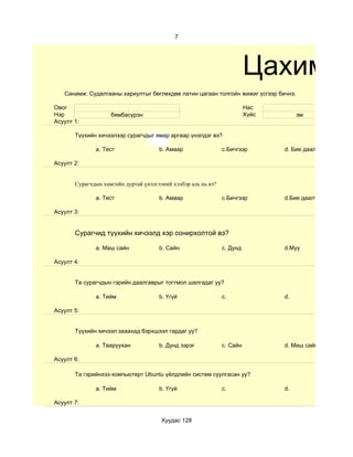 7




                                                                         Цахим су
   Санамж: Судалгааны хариултыг бөглөхдөө латин цагаан толгойн жижиг үсгээр бичнэ.

Овог                                                                     Нас
Нэр                 бямбасүрэн                                           Хүйс        эм
Асуулт 1:

       Түүхийн хичээлээр сурагчдыг ямар аргаар үнэлдэг вэ?

              a. Тест                 b. Амаар                 c.Бичгээр        d. Бие даалт

Асуулт 2:


       Сурагчдын хамгийн дуртай үнэлгээний хэлбэр аль нь вэ?

              a. Тест                 b. Амаар                 c.Бичгээр        d.Бие даалт

Асуулт 3:


       Сурагчид түүхийн хичээлд хэр сонирхолтой вэ?

              a. Маш сайн             b. Сайн                  c. Дунд          d.Муу

Асуулт 4:


       Та сурагчдын гэрийн даалгаврыг тогтмол шалгадаг уу?

              a. Тийм                 b. Үгүй                  c.               d.

Асуулт 5:


       Түүхийн хичээл зааахад бэрхшээл гардаг уу?

              a. Тааруухан            b. Дунд зэрэг            c. Сайн          d. Маш сайн

Асуулт 6:

       Та гэрийнхээ компьютерт Ubuntu үйлдлийн систем суулгасан уу?

              a. Тийм                 b. Үгүй                  c.               d.

Асуулт 7:


                                       Хуудас 128
 
